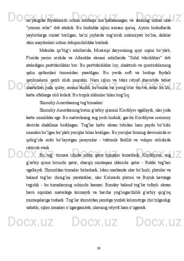 xo’jaligida   foydalanish   uchun   mutlaqo   mo’ljallanmagan   va   shuning   uchun   ular
"yomon   erlar"   deb   ataladi.   Bu   hududda   iqlim   asosan   quruq.   Ayrim   hududlarda
yaylovlarga   ruxsat   berilgan,   ba zi   joylarda   sug orish   imkoniyati   bo lsa,   dalalarʼ ʻ ʻ
ekin maydonlari uchun dehqonchilikka beriladi.
Meksika   qo ltig i   sohillarida,   Missisipi   daryosining   quyi   oqimi   bo ylab,	
ʻ ʻ ʻ
Florida   yarim   orolida   va   Atlantika   okeani   sohillarida   “Sohil   tekisliklari”   deb
ataladigan   pasttekisliklar   bor.   Bu   pasttekisliklar   loy,   ohaktosh   va   qumtoshlarning
qalin   qatlamlari   tomonidan   yaratilgan.   Bu   yerda   neft   va   boshqa   foydali
qazilmalarni   qazib   olish   mumkin.   Nam   iqlim   va   tekis   relyef   sharoitida   tabiat
sharoitlari   juda   qulay,   ammo   kuchli   bo’ronlar   va   yomg’irlar   tez-tez   sodir   bo’lib,
katta ofatlarga olib keladi. Bu tropik siklonlar bilan bog’liq.
Shimoliy Amerikaning tog’tizmalari.
Shimoliy Amerikaning butun g’arbiy qismini Kordilyer egallaydi, ular juda
katta uzunlikka ega. Bu materikning eng yosh hududi, garchi Kordilyera mezozoy
davrida   shakllana   boshlagan.   Tog’lar   hatto   okean   tubidan   ham   paydo   bo’lishi
mumkin bo’lgan ko’plab yoriqlar bilan kesilgan. Bu yoriqlar bizning davrimizda er
qobig’ida   sodir   bo’layotgan   jarayonlar   -   tektonik   faollik   va   vulqon   otilishida
ishtirok etadi.
Bu   tog   tizmasi   ichida   uchta   qator   tizmalar   kuzatiladi.   Kordilyera,   eng	
ʻ
g’arbiy   qismi   birinchi   qator,   sharqiy   mintaqani   ikkinchi   qator   -   Rokki   tog’lari
egallaydi. Shimoldan tizmalar birlashadi, lekin markazda ular bo’linib, platolar va
baland   tog’lar   chizig’ini   yaratadilar,   ular   Kolorado   platosi   va   Buyuk   havzaga
tegishli   -   bu   tizmalarning   uchinchi   kamari.   Bunday   baland   tog’lar   tufayli   okean
havo   oqimlari   materikga   kirmaydi   va   barcha   yog’ingarchilik   g’arbiy   qirg’oq
mintaqalariga tushadi. Tog’lar shimoldan janubga yuzlab kilometrga cho’zilganligi
sababli, iqlim zonalari o’zgarganidek, ularning relyefi ham o’zgaradi.
20 