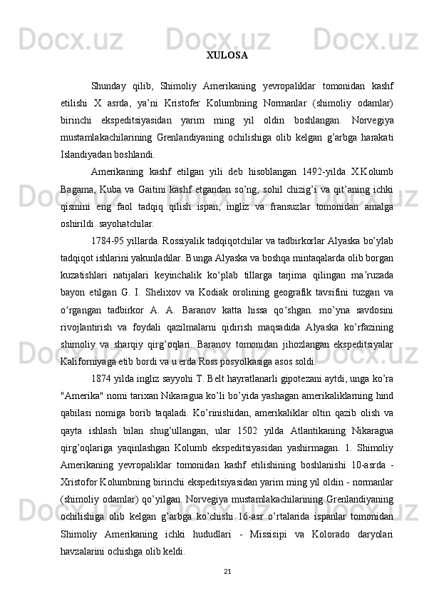 XULOSA
Shunday   qilib,   Shimoliy   Amerikaning   yevropaliklar   tomonidan   kashf
etilishi   X   asrda,   ya’ni   Kristofer   Kolumbning   Normanlar   (shimoliy   odamlar)
birinchi   ekspeditsiyasidan   yarim   ming   yil   oldin   boshlangan.   Norvegiya
mustamlakachilarining   Grenlandiyaning   ochilishiga   olib   kelgan   g’arbga   harakati
Islandiyadan boshlandi.
Amerikaning   kashf   etilgan   yili   deb   hisoblangan   1492-yilda   X.Kolumb
Bagama,   Kuba   va   Gaitini   kashf   etgandan   so’ng,   sohil   chizig’i   va   qit’aning   ichki
qismini   eng   faol   tadqiq   qilish   ispan,   ingliz   va   fransuzlar   tomonidan   amalga
oshirildi. sayohatchilar.
1784-95 yillarda. Rossiyalik tadqiqotchilar va tadbirkorlar Alyaska bo’ylab
tadqiqot ishlarini yakunladilar. Bunga Alyaska va boshqa mintaqalarda olib borgan
kuzatishlari   natijalari   keyinchalik   ko plab   tillarga   tarjima   qilingan   ma ruzadaʻ ʼ
bayon   etilgan   G.   I.   Shelixov   va   Kodiak   orolining   geografik   tavsifini   tuzgan   va
o rgangan   tadbirkor   A.   A.   Baranov   katta   hissa   qo shgan.   mo’yna   savdosini	
ʻ ʻ
rivojlantirish   va   foydali   qazilmalarni   qidirish   maqsadida   Alyaska   ko’rfazining
shimoliy   va   sharqiy   qirg’oqlari.   Baranov   tomonidan   jihozlangan   ekspeditsiyalar
Kaliforniyaga etib bordi va u erda Ross posyolkasiga asos soldi.
1874 yilda ingliz sayyohi T. Belt hayratlanarli gipotezani aytdi, unga ko’ra
"Amerika" nomi tarixan Nikaragua ko’li bo’yida yashagan amerikaliklarning hind
qabilasi   nomiga   borib   taqaladi.   Ko’rinishidan,   amerikaliklar   oltin   qazib   olish   va
qayta   ishlash   bilan   shug’ullangan,   ular   1502   yilda   Atlantikaning   Nikaragua
qirg’oqlariga   yaqinlashgan   Kolumb   ekspeditsiyasidan   yashirmagan.   1.   Shimoliy
Amerikaning   yevropaliklar   tomonidan   kashf   etilishining   boshlanishi   10-asrda   -
Xristofor Kolumbning birinchi ekspeditsiyasidan yarim ming yil oldin - normanlar
(shimoliy odamlar)   qo’yilgan.  Norvegiya mustamlakachilarining  Grenlandiyaning
ochilishiga   olib   kelgan   g’arbga   ko’chishi   16-asr   o’rtalarida   ispanlar   tomonidan
Shimoliy   Amerikaning   ichki   hududlari   -   Missisipi   va   Kolorado   daryolari
havzalarini ochishga olib keldi.
21 