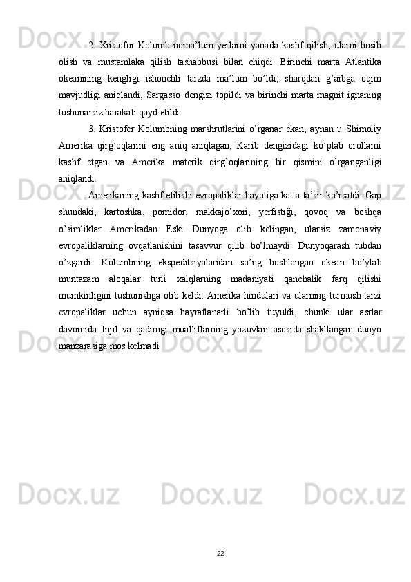 2.   Xristofor   Kolumb   noma’lum   yerlarni   yanada   kashf   qilish,   ularni   bosib
olish   va   mustamlaka   qilish   tashabbusi   bilan   chiqdi.   Birinchi   marta   Atlantika
okeanining   kengligi   ishonchli   tarzda   ma’lum   bo’ldi;   sharqdan   g’arbga   oqim
mavjudligi   aniqlandi,   Sargasso   dengizi   topildi   va   birinchi   marta   magnit   ignaning
tushunarsiz harakati qayd etildi.
3.   Kristofer   Kolumbning   marshrutlarini   o’rganar   ekan,   aynan   u   Shimoliy
Amerika   qirg’oqlarini   eng   aniq   aniqlagan,   Karib   dengizidagi   ko’plab   orollarni
kashf   etgan   va   Amerika   materik   qirg’oqlarining   bir   qismini   o’rganganligi
aniqlandi. 
Amerikaning kashf etilishi evropaliklar hayotiga katta ta’sir ko’rsatdi. Gap
shundaki,   kartoshka,   pomidor,   makkajo’xori,   yerfıstığı,   qovoq   va   boshqa
o’simliklar   Amerikadan   Eski   Dunyoga   olib   kelingan,   ularsiz   zamonaviy
evropaliklarning   ovqatlanishini   tasavvur   qilib   bo’lmaydi.   Dunyoqarash   tubdan
o’zgardi:   Kolumbning   ekspeditsiyalaridan   so’ng   boshlangan   okean   bo’ylab
muntazam   aloqalar   turli   xalqlarning   madaniyati   qanchalik   farq   qilishi
mumkinligini tushunishga olib keldi. Amerika hindulari va ularning turmush tarzi
evropaliklar   uchun   ayniqsa   hayratlanarli   bo’lib   tuyuldi,   chunki   ular   asrlar
davomida   Injil   va   qadimgi   mualliflarning   yozuvlari   asosida   shakllangan   dunyo
manzarasiga mos kelmadi.
22 