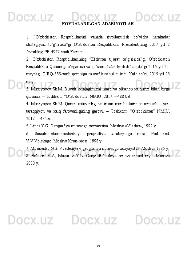 FOYDALANILGAN ADABIYOTLAR
1.   “O’zbekiston   Respublikasini   yanada   rivojlantirish   bo’yicha   harakatlar
strategiyasi   to’g’risida”gi   O’zbekiston   Respublikasi   Prezidentining   2017   yil   7
fevraldagi PF-4947-sonli Farmoni.
2.   O’zbekiston   Respublikasining   “Elektron   tijorat   to’g’risida”gi   O’zbekiston
Respublikasi Qonuniga o’zgartish va qo’shimchalar kiritish haqida”gi 2015-yil 22-
maydagi O’RQ-385-sonli qoniniga muvofik qabul qilindi. Xalq so’zi, 2015 yil 23
may.
3.  Mirziyoyev   Sh.M.   Buyuk   kelajagimizni   mard   va  olijanob   xalqimiz  bilan   birga
quramiz. – Toshkent: “O’zbekiston” NMIU, 2017. – 488 bet.
4.   Mirziyoyev   Sh.M.   Qonun   ustuvorligi   va   inson   manfaatlarini   ta’minlash   –   yurt
taraqqiyoti   va   xalq   farovonligining   garovi.   –   Toshkent:   “O’zbekiston”   NMIU,
2017. – 48 bet.
5 . Lipes Y.G. Geografiya mirovogo xozyaystva. Moskva «Vlados», 1999 y.
6 .   Sosialno-ekonomicheskaya   geografiyu   zarubejnogo   mira.   Pod   red.
V.V.Volskogo. Moskva Kron-press, 1998 y.
7 . Mironenko N.S. Vvedeniye v geografiyu mirovogo xozyaystva. Moskva 1995 y.
8 .   Baburin   V.A,   Mazurov   Y.L.   Geograficheskiye   osnovi   upravleniya.   Moskva
2000 y.
23 