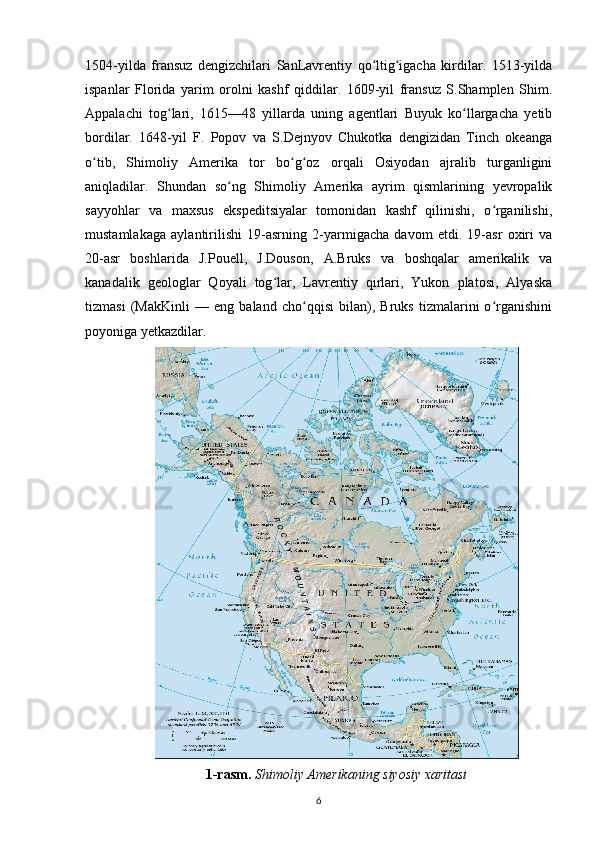 1504-yilda   fransuz   dengizchilari   SanLavrentiy   qo ltig igacha   kirdilar.   1513-yildaʻ ʻ
ispanlar   Florida   yarim   orolni   kashf   qiddilar.   1609-yil   fransuz   S.Shamplen   Shim.
Appalachi   tog lari,   1615—48   yillarda   uning   agentlari   Buyuk   ko llargacha   yetib	
ʻ ʻ
bordilar.   1648-yil   F.   Popov   va   S.Dejnyov   Chukotka   dengizidan   Tinch   okeanga
o tib,   Shimoliy   Amerika   tor   bo g oz   orqali   Osiyodan   ajralib   turganligini	
ʻ ʻ ʻ
aniqladilar.   Shundan   so ng   Shimoliy   Amerika   ayrim   qismlarining   yevropalik	
ʻ
sayyohlar   va   maxsus   ekspeditsiyalar   tomonidan   kashf   qilinishi,   o rganilishi,	
ʻ
mustamlakaga   aylantirilishi   19-asrning   2-yarmigacha   davom   etdi.   19-asr   oxiri   va
20-asr   boshlarida   J.Pouell,   J.Douson,   A.Bruks   va   boshqalar   amerikalik   va
kanadalik   geologlar   Qoyali   tog lar,   Lavrentiy   qirlari,   Yukon   platosi,   Alyaska	
ʻ
tizmasi   (MakKinli   —   eng   baland   cho qqisi   bilan),   Bruks   tizmalarini   o rganishini	
ʻ ʻ
poyoniga yetkazdilar.
1-rasm.   Shimoliy Amerikaning siyosiy xaritasi
6 