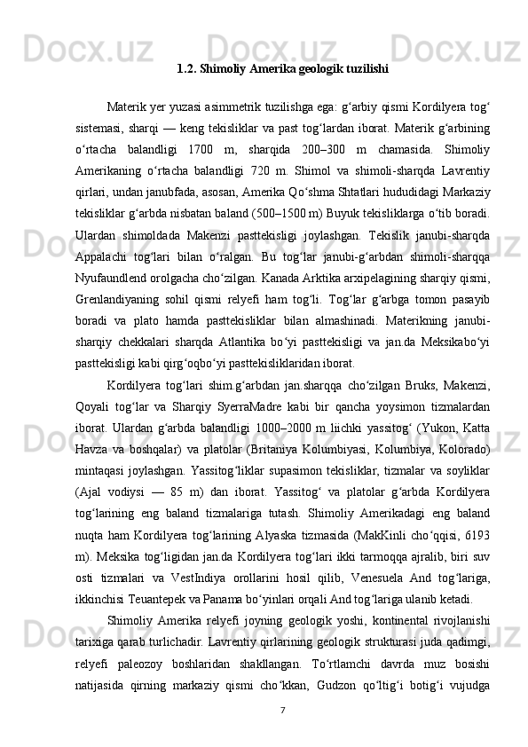 1.2. Shimoliy Amerika geologik tuzilishi
Materik yer yuzasi asimmetrik tuzilishga ega: g arbiy qismi Kordilyera togʻ ʻ
sistemasi,  sharqi  — keng  tekisliklar  va past  tog lardan iborat. Materik  g arbining	
ʻ ʻ
o rtacha   balandligi   1700   m,   sharqida   200–300   m   chamasida.   Shimoliy	
ʻ
Amerikaning   o rtacha   balandligi   720   m.   Shimol   va   shimoli-sharqda   Lavrentiy	
ʻ
qirlari, undan janubfada, asosan,  Amerika Qo shma Shtatlari	
ʻ  hududidagi Markaziy
tekisliklar g arbda nisbatan baland (500–1500 m) Buyuk tekisliklarga o tib boradi.	
ʻ ʻ
Ulardan   shimoldada   Makenzi   pasttekisligi   joylashgan.   Tekislik   janubi-sharqda
Appalachi   tog lari   bilan   o ralgan.   Bu   tog lar   janubi-g arbdan   shimoli-sharqqa	
ʻ ʻ ʻ ʻ
Nyufaundlend orolgacha cho zilgan. 	
ʻ Kanada  Arktika arxipelagining sharqiy qismi,
Grenlandiyaning   sohil   qismi   relyefi   ham   tog li.  	
ʻ Tog lar   g arbga   tomon   pasayib	ʻ ʻ
boradi   va   plato   hamda   pasttekisliklar   bilan   almashinadi.   Materikning   janubi-
sharqiy   chekkalari   sharqda   Atlantika   bo yi   pasttekisligi   va   jan.da   Meksikabo yi	
ʻ ʻ
pasttekisligi kabi qirg oqbo yi pasttekisliklaridan iborat.	
ʻ ʻ
Kordilyera   tog lari   shim.g arbdan   jan.sharqqa   cho zilgan   Bruks,   Makenzi,
ʻ ʻ ʻ
Qoyali   tog lar   va   Sharqiy   SyerraMadre   kabi   bir   qancha   yoysimon   tizmalardan	
ʻ
iborat.   Ulardan   g arbda   balandligi   1000–2000   m   liichki   yassitog   (Yukon,   Katta	
ʻ ʻ
Havza   va   boshqalar)   va   platolar   (Britaniya   Kolumbiyasi,   Kolumbiya ,   Kolorado )
mintaqasi   joylashgan.   Yassitog liklar   supasimon   tekisliklar,   tizmalar   va   soyliklar	
ʻ
(Ajal   vodiysi   —   85   m)   dan   iborat.   Yassitog   va   platolar   g arbda   Kordilyera	
ʻ ʻ
tog larining   eng   baland   tizmalariga   tutash.   Shimoliy   Amerikadagi   eng   baland	
ʻ
nuqta   ham   Kordilyera   tog larining   Alyaska   tizmasida   (MakKinli   cho qqisi,   6193	
ʻ ʻ
m).   Meksika   tog ligidan  jan.da   Kordilyera   tog lari   ikki   tarmoqqa  ajralib,  biri   suv	
ʻ ʻ
osti   tizmalari   va   VestIndiya   orollarini   hosil   qilib,   Venesuela   And   tog lariga,	
ʻ
ikkinchisi Teuantepek va Panama bo yinlari orqali And tog lariga ulanib ketadi.	
ʻ ʻ
Shimoliy   Amerika   relyefi   joyning   geologik   yoshi,   kontinental   rivojlanishi
tarixiga qarab turlichadir. Lavrentiy qirlarining geologik strukturasi juda qadimgi,
relyefi   paleozoy   boshlaridan   shakllangan.   To rtlamchi   davrda   muz   bosishi	
ʻ
natijasida   qirning   markaziy   qismi   cho kkan,   Gudzon   qo ltig i   botig i   vujudga	
ʻ ʻ ʻ ʻ
7 