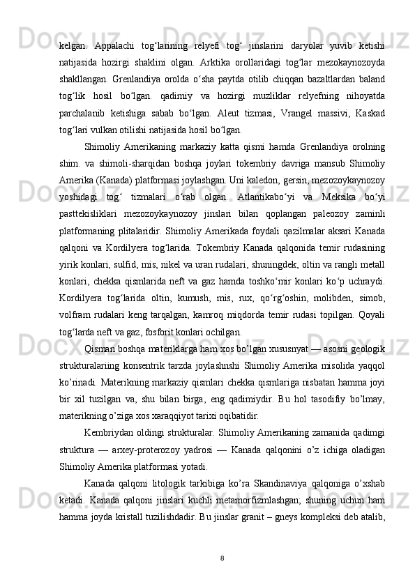 kelgan.   Appalachi   tog larining   relyefi   tog   jinslarini   daryolar   yuvib   ketishiʻ ʻ
natijasida   hozirgi   shaklini   olgan.   Arktika   orollaridagi   tog lar   mezokaynozoyda	
ʻ
shakllangan.   Grenlandiya   orolda   o sha   paytda   otilib   chiqqan   bazaltlardan   baland	
ʻ
tog lik   hosil   bo lgan.   qadimiy   va   hozirgi   muzliklar   relyefning   nihoyatda	
ʻ ʻ
parchalanib   ketishiga   sabab   bo lgan.   Aleut   tizmasi,   Vrangel   massivi,   Kaskad	
ʻ
tog lari vulkan otilishi natijasida hosil bo lgan.	
ʻ ʻ
Shimoliy   Amerikaning   markaziy   katta   qismi   hamda   Grenlandiya   orolning
shim.   va   shimoli-sharqidan   boshqa   joylari   tokembriy   davriga   mansub   Shimoliy
Amerika (Kanada) platformasi joylashgan. Uni kaledon, gersin, mezozoykaynozoy
yoshidagi   tog   tizmalari   o rab   olgan.   Atlantikabo yi   va  	
ʻ ʻ ʻ Meksika   bo yi	ʻ
pasttekisliklari   mezozoykaynozoy   jinslari   bilan   qoplangan   paleozoy   zaminli
platformaning   plitalaridir.   Shimoliy   Amerikada   foydali   qazilmalar   aksari   Kanada
qalqoni   va   Kordilyera   tog larida.   Tokembriy   Kanada   qalqonida   temir   rudasining	
ʻ
yirik konlari, sulfid, mis, nikel va uran rudalari, shuningdek, oltin va rangli metall
konlari,   chekka   qismlarida   neft   va   gaz   hamda   toshko mir   konlari   ko p   uchraydi.	
ʻ ʻ
Kordilyera   tog larida  	
ʻ oltin ,   kumush ,   mis ,   rux ,   qo rg oshin	ʻ ʻ ,   molibden ,   simob ,
volfram   rudalari   keng   tarqalgan,   kamroq   miqdorda   temir   rudasi   topilgan.   Qoyali
tog larda 	
ʻ neft  va  gaz , fosforit konlari ochilgan.
Qisman boshqa materiklarga ham xos bo’lgan xususnyat — asosni geologik
strukturalariing   konsentrik   tarzda   joylashnshi   Shimoliy   Amerika   misolida   yaqqol
ko’rinadi. Materikning markaziy qismlari chekka qismlariga nisbatan hamma joyi
bir   xil   tuzilgan   va,   shu   bilan   birga,   eng   qadimiydir.   Bu   hol   tasodifiy   bo’lmay,
materikning o’ziga xos xaraqqiyot tarixi oqibatidir.
Kembriydan oldingi strukturalar. Shimoliy Amerikaning zamanida qadimgi
struktura   —   arxey-proterozoy   yadrosi   —   Kanada   qalqonini   o’z   ichiga   oladigan
Shimoliy Amerika platformasi yotadi.
Kanada   qalqoni   litologik   tarkibiga   ko’ra   Skandinaviya   qalqoniga   o’xshab
ketadi.   Kanada   qalqoni   jinslari   kuchli   metamorfizmlashgan;   shuning   uchun   ham
hamma joyda kristall tuzilishdadir. Bu jinslar granit – gneys kompleksi deb atalib,
8 