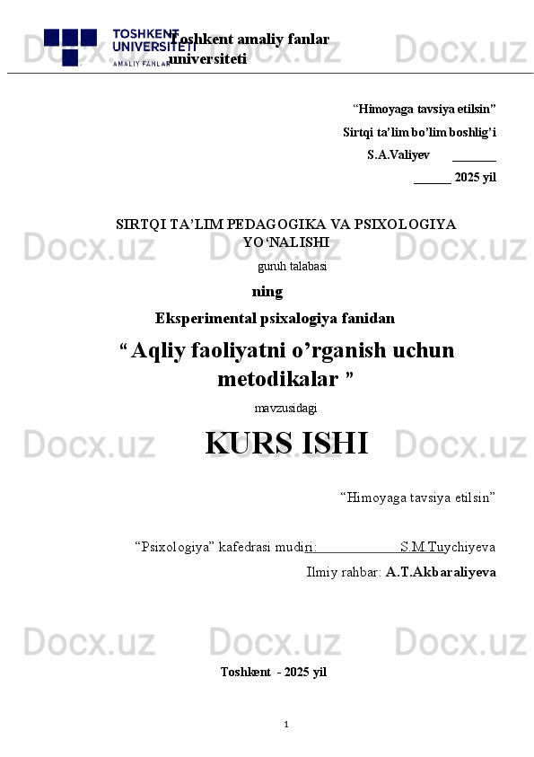 “ Himoyaga tavsiya etilsin”
 Sirtqi ta’lim bo’lim boshlig’i  
S.A.Valiyev       _______
______ 2025 yil
SIRTQI TA’LIM PEDAGOGIKA  VA PSIXOLOGIYA
YO‘NALISHI
    guruh talabasi
    ning
       Eksperimental psixalogiya fanidan
“   Aqliy faoliyatni o’rganish uchun
metodikalar   ” 
mavzusidagi 
KURS ISHI
“Himoyaga tavsiya etilsin”                            
“Psixologiya” kafedrasi mudiri:                       S.M.Tuychiyeva
Ilmiy rahbar:  A.T.Akbaraliyeva
                                              Toshkent  - 2025 yil
1Toshkent amaliy fanlar 
universiteti 