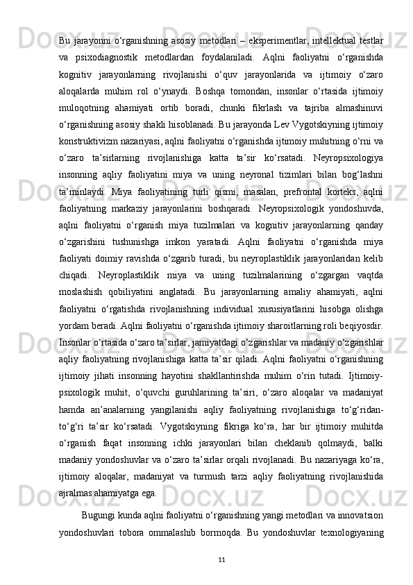 Bu   jarayonni   o‘rganishning   asosiy   metodlari   –   eksperimentlar,   intellektual   testlar
va   psixodiagnostik   metodlardan   foydalaniladi.   Aqlni   faoliyatni   o‘rganishda
kognitiv   jarayonlarning   rivojlanishi   o‘quv   jarayonlarida   va   ijtimoiy   o‘zaro
aloqalarda   muhim   rol   o‘ynaydi.   Boshqa   tomondan,   insonlar   o‘rtasida   ijtimoiy
muloqotning   ahamiyati   ortib   boradi,   chunki   fikrlash   va   tajriba   almashinuvi
o‘rganishning asosiy shakli hisoblanadi. Bu jarayonda Lev Vygotskiyning ijtimoiy
konstruktivizm nazariyasi, aqlni faoliyatni o‘rganishda ijtimoiy muhitning o‘rni va
o‘zaro   ta’sirlarning   rivojlanishiga   katta   ta’sir   ko‘rsatadi.   Neyropsixologiya
insonning   aqliy   faoliyatini   miya   va   uning   neyronal   tizimlari   bilan   bog‘lashni
ta’minlaydi.   Miya   faoliyatining   turli   qismi,   masalan,   prefrontal   korteks,   aqlni
faoliyatning   markaziy   jarayonlarini   boshqaradi.   Neyropsixologik   yondoshuvda,
aqlni   faoliyatni   o‘rganish   miya   tuzilmalari   va   kognitiv   jarayonlarning   qanday
o‘zgarishini   tushunishga   imkon   yaratadi.   Aqlni   faoliyatni   o‘rganishda   miya
faoliyati   doimiy   ravishda   o‘zgarib   turadi,   bu   neyroplastiklik   jarayonlaridan   kelib
chiqadi.   Neyroplastiklik   miya   va   uning   tuzilmalarining   o‘zgargan   vaqtda
moslashish   qobiliyatini   anglatadi.   Bu   jarayonlarning   amaliy   ahamiyati,   aqlni
faoliyatni   o‘rgatishda   rivojlanishning   individual   xususiyatlarini   hisobga   olishga
yordam beradi. Aqlni faoliyatni o‘rganishda ijtimoiy sharoitlarning roli beqiyosdir.
Insonlar o‘rtasida o‘zaro ta’sirlar, jamiyatdagi o‘zgarishlar va madaniy o‘zgarishlar
aqliy  faoliyatning  rivojlanishiga   katta   ta’sir   qiladi.  Aqlni   faoliyatni   o‘rganishning
ijtimoiy   jihati   insonning   hayotini   shakllantirishda   muhim   o‘rin   tutadi.   Ijtimoiy-
psixologik   muhit,   o‘quvchi   guruhlarining   ta’siri,   o‘zaro   aloqalar   va   madaniyat
hamda   an’analarning   yangilanishi   aqliy   faoliyatning   rivojlanishiga   to‘g‘ridan-
to‘g‘ri   ta’sir   ko‘rsatadi.   Vygotskiyning   fikriga   ko‘ra,   har   bir   ijtimoiy   muhitda
o‘rganish   faqat   insonning   ichki   jarayonlari   bilan   cheklanib   qolmaydi,   balki
madaniy yondoshuvlar  va o‘zaro ta’sirlar  orqali  rivojlanadi. Bu nazariyaga ko‘ra,
ijtimoiy   aloqalar,   madaniyat   va   turmush   tarzi   aqliy   faoliyatning   rivojlanishida
ajralmas ahamiyatga ega.
         Bugungi kunda aqlni faoliyatni o‘rganishning yangi metodlari va innovatsion
yondoshuvlari   tobora   ommalashib   bormoqda.   Bu   yondoshuvlar   texnologiyaning
11 
