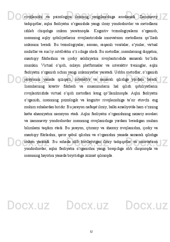 rivojlanishi   va   psixologiya   ilmining   yangilanishiga   asoslanadi.   Zamonaviy
tadqiqotlar,   aqlni   faoliyatni   o‘rganishda   yangi   ilmiy   yondoshuvlar   va   metodlarni
ishlab   chiqishga   imkon   yaratmoqda.   Kognitiv   texnologiyalarni   o‘rganish,
insonning   aqliy   qobiliyatlarini   rivojlantirishda   innovatsion   metodlarni   qo‘llash
imkonini   beradi.   Bu   texnologiyalar,   asosan,   raqamli   vositalar,   o‘yinlar,   virtual
muhitlar va sun’iy intellektni o‘z ichiga oladi. Bu metodlar, insonlarning diqqatini,
mantiqiy   fikrlashini   va   ijodiy   salohiyatini   rivojlantirishda   samarali   bo‘lishi
mumkin.   Virtual   o‘qish,   onlayn   platformalar   va   interaktiv   treninglar,   aqlni
faoliyatni o‘rganish uchun yangi imkoniyatlar yaratadi. Ushbu metodlar, o‘rganish
jarayonini   yanada   qiziqarli,   interaktiv   va   samarali   qilishga   yordam   beradi.
Insonlarning   kreativ   fikrlash   va   muammolarni   hal   qilish   qobiliyatlarini
rivojlantirishda   virtual   o‘qish   metodlari   keng   qo‘llanilmoqda.   Aqlni   faoliyatni
o‘rganish,   insonning   psixologik   va   kognitiv   rivojlanishiga   ta’sir   etuvchi   eng
muhim sohalardan biridir. Bu jarayon nafaqat ilmiy, balki amaliyotda ham o‘zining
katta   ahamiyatini   namoyon   etadi.   Aqlni   faoliyatni   o‘rganishning   nazariy   asoslari
va   zamonaviy   yondoshuvlar   insonning   rivojlanishiga   yordam   beradigan   muhim
bilimlarni   taqdim   etadi.   Bu   jarayon,   ijtimoiy   va   shaxsiy   rivojlanishni,   ijodiy   va
mantiqiy   fikrlashni,   qaror   qabul   qilishni   va   o‘rganishni   yanada   samarali   qilishga
imkon   yaratadi.   Bu   sohada   olib   borilayotgan   ilmiy   tadqiqotlar   va   innovatsion
yondoshuvlar,   aqlni   faoliyatni   o‘rganishni   yangi   bosqichga   olib   chiqmoqda   va
insonning hayotini yanada boyitishga xizmat qilmoqda.
12 