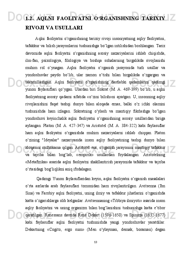 1.2.   AQLNI   FAOLIYATNI   O‘RGANISHNING   TARIXIY
RIVOJI VA USULLARI
            Aqlni   faoliyatni   o‘rganishning   tarixiy   rivoji   insoniyatning   aqliy   faoliyatini,
tafakkur va bilish jarayonlarini tushunishga bo‘lgan intilishidan boshlangan. Tarix
davomida   aqlni   faoliyatni   o‘rganishning   asosiy   nazariyalarini   ishlab   chiqishda,
ilm-fan,   psixologiya,   filologiya   va   boshqa   sohalarning   birgalikda   rivojlanishi
muhim   rol   o‘ynagan.   Aqlni   faoliyatni   o‘rganish   jarayonida   turli   usullar   va
yondoshuvlar   paydo   bo‘lib,   ular   zamon   o‘tishi   bilan   birgalikda   o‘zgargan   va
takomillashgan.   Aqlni   faoliyatni   o‘rganishning   dastlabki   qadamlarini   qadimgi
yunon   faylasuflari   qo‘ygan.   Ulardan   biri   Sokrat   (M.   A.   469-399)   bo‘lib,   u   aqlni
faoliyatning   asosiy   qadami   sifatida   «o‘zini   bilish»ni   ajratgan.   U,   insonning   aqliy
rivojlanishini   faqat   tashqi   dunyo   bilan   aloqada   emas,   balki   o‘z   ichki   olamini
tushunishda   ham   izlagan.   Sokratning   o‘ylash   va   mantiqiy   fikrlashga   bo‘lgan
yondoshuvi   keyinchalik   aqlni   faoliyatni   o‘rganishning   asosiy   usullaridan   biriga
aylangan.   Platon   (M.   A.   427-347)   va   Aristotel   (M.   A.   384-322)   kabi   faylasuflar
ham   aqlni   faoliyatni   o‘rganishda   muhim   nazariyalarni   ishlab   chiqqan.   Platon
o‘zining   "Ideyalar"   nazariyasida   inson   aqliy   faoliyatining   tashqi   dunyo   bilan
aloqasini  muhokama   qilgan.   Aristotel   esa,  o‘rganish  jarayonini   mantiqiy  tafakkur
va   tajriba   bilan   bog‘lab,   «empirik»   usullardan   foydalangan.   Aristotelning
«Metafizika»   asarida   aqlni   faoliyatni   shakllantirish   jarayonida   tafakkur   va   tajriba
o‘rtasidagi bog‘liqlikni aniq ifodalagan.
               Qadimgi Yunon faylasuflaridan keyin, aqlni faoliyatni o‘rganish masalalari
o‘rta   asrlarda   arab   faylasuflari   tomonidan   ham   rivojlantirilgan.   Avitsenna   (Ibn
Sina)   va   Farobiy   aqlni   faoliyatni,   uning   ilmiy   va   tafakkur   jihatlarini   o‘rganishda
katta o‘zgarishlarga olib kelganlar. Avitsennaning «Tibbiya ilmiyoti» asarida inson
aqliy   faoliyatini   va   uning   organizm   bilan   bog‘lanishini   tushunishga   katta   e’tibor
qaratilgan.   Renessans   davrida   René   Dekart   (1596-1650)   va   Spinoza   (1632-1677)
kabi   faylasuflar   aqlni   faoliyatni   tushunishda   yangi   yondoshuvlar   yaratdilar.
Dekartning   «Cogito,   ergo   sum»   (Men   o‘ylayman,   demak,   boraman)   degan
13 