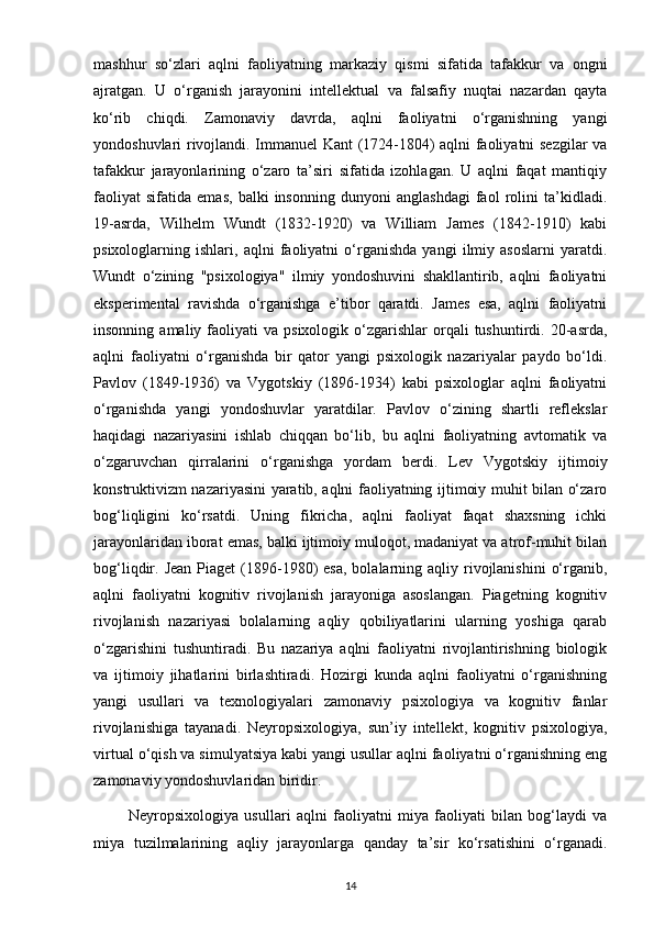 mashhur   so‘zlari   aqlni   faoliyatning   markaziy   qismi   sifatida   tafakkur   va   ongni
ajratgan.   U   o‘rganish   jarayonini   intellektual   va   falsafiy   nuqtai   nazardan   qayta
ko‘rib   chiqdi.   Zamonaviy   davrda,   aqlni   faoliyatni   o‘rganishning   yangi
yondoshuvlari rivojlandi. Immanuel Kant (1724-1804) aqlni faoliyatni sezgilar va
tafakkur   jarayonlarining   o‘zaro   ta’siri   sifatida   izohlagan.   U   aqlni   faqat   mantiqiy
faoliyat   sifatida   emas,   balki   insonning   dunyoni   anglashdagi   faol   rolini   ta’kidladi.
19-asrda,   Wilhelm   Wundt   (1832-1920)   va   William   James   (1842-1910)   kabi
psixologlarning   ishlari,   aqlni   faoliyatni   o‘rganishda   yangi   ilmiy   asoslarni   yaratdi.
Wundt   o‘zining   "psixologiya"   ilmiy   yondoshuvini   shakllantirib,   aqlni   faoliyatni
eksperimental   ravishda   o‘rganishga   e’tibor   qaratdi.   James   esa,   aqlni   faoliyatni
insonning  amaliy  faoliyati   va  psixologik  o‘zgarishlar   orqali  tushuntirdi.  20-asrda,
aqlni   faoliyatni   o‘rganishda   bir   qator   yangi   psixologik   nazariyalar   paydo   bo‘ldi.
Pavlov   (1849-1936)   va   Vygotskiy   (1896-1934)   kabi   psixologlar   aqlni   faoliyatni
o‘rganishda   yangi   yondoshuvlar   yaratdilar.   Pavlov   o‘zining   shartli   reflekslar
haqidagi   nazariyasini   ishlab   chiqqan   bo‘lib,   bu   aqlni   faoliyatning   avtomatik   va
o‘zgaruvchan   qirralarini   o‘rganishga   yordam   berdi.   Lev   Vygotskiy   ijtimoiy
konstruktivizm nazariyasini yaratib, aqlni faoliyatning ijtimoiy muhit bilan o‘zaro
bog‘liqligini   ko‘rsatdi.   Uning   fikricha,   aqlni   faoliyat   faqat   shaxsning   ichki
jarayonlaridan iborat emas, balki ijtimoiy muloqot, madaniyat va atrof-muhit bilan
bog‘liqdir. Jean   Piaget  (1896-1980)  esa,   bolalarning  aqliy rivojlanishini   o‘rganib,
aqlni   faoliyatni   kognitiv   rivojlanish   jarayoniga   asoslangan.   Piagetning   kognitiv
rivojlanish   nazariyasi   bolalarning   aqliy   qobiliyatlarini   ularning   yoshiga   qarab
o‘zgarishini   tushuntiradi.   Bu   nazariya   aqlni   faoliyatni   rivojlantirishning   biologik
va   ijtimoiy   jihatlarini   birlashtiradi.   Hozirgi   kunda   aqlni   faoliyatni   o‘rganishning
yangi   usullari   va   texnologiyalari   zamonaviy   psixologiya   va   kognitiv   fanlar
rivojlanishiga   tayanadi.   Neyropsixologiya,   sun’iy   intellekt,   kognitiv   psixologiya,
virtual o‘qish va simulyatsiya kabi yangi usullar aqlni faoliyatni o‘rganishning eng
zamonaviy yondoshuvlaridan biridir.
            Neyropsixologiya   usullari   aqlni   faoliyatni   miya   faoliyati   bilan   bog‘laydi   va
miya   tuzilmalarining   aqliy   jarayonlarga   qanday   ta’sir   ko‘rsatishini   o‘rganadi.
14 