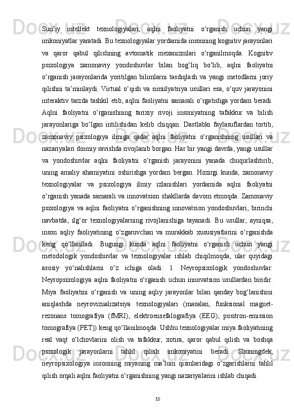 Sun’iy   intellekt   texnologiyalari,   aqlni   faoliyatni   o‘rganish   uchun   yangi
imkoniyatlar yaratadi. Bu texnologiyalar yordamida insonning kognitiv jarayonlari
va   qaror   qabul   qilishning   avtomatik   mexanizmlari   o‘rganilmoqda.   Kognitiv
psixologiya   zamonaviy   yondoshuvlar   bilan   bog‘liq   bo‘lib,   aqlni   faoliyatni
o‘rganish   jarayonlarida   yoritilgan   bilimlarni   tasdiqlash   va   yangi   metodlarni   joriy
qilishni   ta’minlaydi.   Virtual   o‘qish   va   simulyatsiya   usullari   esa,   o‘quv   jarayonini
interaktiv  tarzda tashkil  etib,  aqlni  faoliyatni  samarali  o‘rgatishga   yordam   beradi.
Aqlni   faoliyatni   o‘rganishning   tarixiy   rivoji   insoniyatning   tafakkur   va   bilish
jarayonlariga   bo‘lgan   intilishidan   kelib   chiqqan.   Dastlabki   faylasuflardan   tortib,
zamonaviy   psixologiya   ilmiga   qadar   aqlni   faoliyatni   o‘rganishning   usullari   va
nazariyalari doimiy ravishda rivojlanib borgan. Har bir yangi davrda, yangi usullar
va   yondoshuvlar   aqlni   faoliyatni   o‘rganish   jarayonini   yanada   chuqurlashtirib,
uning   amaliy   ahamiyatini   oshirishga   yordam   bergan.   Hozirgi   kunda,   zamonaviy
texnologiyalar   va   psixologiya   ilmiy   izlanishlari   yordamida   aqlni   faoliyatni
o‘rganish yanada samarali va innovatsion shakllarda davom etmoqda. Zamonaviy
psixologiya   va   aqlni   faoliyatni   o‘rganishning   innovatsion   yondoshuvlari,   birinchi
navbatda,   ilg‘or   texnologiyalarning   rivojlanishiga   tayanadi.   Bu   usullar,   ayniqsa,
inson   aqliy   faoliyatining   o‘zgaruvchan   va   murakkab   xususiyatlarini   o‘rganishda
keng   qo‘llaniladi.   Bugungi   kunda   aqlni   faoliyatni   o‘rganish   uchun   yangi
metodologik   yondoshuvlar   va   texnologiyalar   ishlab   chiqilmoqda,   ular   quyidagi
asosiy   yo‘nalishlarni   o‘z   ichiga   oladi:   1.   Neyropsixologik   yondoshuvlar:
Neyropsixologiya   aqlni   faoliyatni   o‘rganish   uchun   innovatsion   usullardan   biridir.
Miya   faoliyatini   o‘rganish   va   uning   aqliy   jarayonlar   bilan   qanday   bog‘lanishini
aniqlashda   neyrovizualizatsiya   texnologiyalari   (masalan,   funksional   magnet-
rezonans   tomografiya   (fMRI),   elektroensefalografiya   (EEG),   positron-emission
tomografiya (PET)) keng qo‘llanilmoqda. Ushbu texnologiyalar miya faoliyatining
real   vaqt   o‘lchovlarini   olish   va   tafakkur,   xotira,   qaror   qabul   qilish   va   boshqa
psixologik   jarayonlarni   tahlil   qilish   imkoniyatini   beradi.   Shuningdek,
neyropsixologiya   insonning   miyaning   ma’lum   qismlaridagi   o‘zgarishlarni   tahlil
qilish orqali aqlni faoliyatni o‘rganishning yangi nazariyalarini ishlab chiqadi.
15 