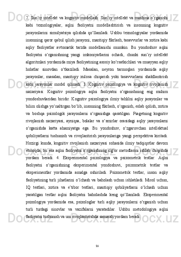 2.   Sun’iy   intellekt   va   kognitiv   modellash:   Sun’iy   intellekt   va   mashina   o‘rganishi
kabi   texnologiyalar,   aqlni   faoliyatni   modellashtirish   va   insonning   kognitiv
jarayonlarini   simulyatsiya   qilishda   qo‘llaniladi.   Ushbu   texnologiyalar   yordamida
insonning qaror qabul qilish jarayoni, mantiqiy fikrlash, tasavvurlar va xotira kabi
aqliy   faoliyatlar   avtomatik   tarzda   modellanishi   mumkin.   Bu   yondoshuv   aqlni
faoliyatni   o‘rganishning   yangi   imkoniyatlarini   ochadi,   chunki   sun’iy   intellekt
algoritmlari yordamida miya faoliyatining asosiy ko‘rsatkichlari va muayyan aqliy
holatlar   sinovdan   o‘tkaziladi.   Masalan,   neyron   tarmoqlari   yordamida   aqliy
jarayonlar,   masalan,   mantiqiy   xulosa   chiqarish   yoki   tasavvurlarni   shakllantirish
kabi   jarayonlar   model   qilinadi.   3.   Kognitiv   psixologiya   va   kognitiv   rivojlanish
nazariyasi:   Kognitiv   psixologiya   aqlni   faoliyatni   o‘rganishning   eng   muhim
yondoshuvlaridan   biridir.   Kognitiv   psixologiya   ilmiy   tahlilni   aqliy   jarayonlar   va
bilim olishga yo‘naltirgan bo‘lib, insonning fikrlash, o‘rganish, eslab qolish, xotira
va   boshqa   psixologik   jarayonlarni   o‘rganishga   qaratilgan.   Piagetning   kognitiv
rivojlanish   nazariyasi,   ayniqsa,   bolalar   va   o‘smirlar   orasidagi   aqliy   jarayonlarni
o‘rganishda   katta   ahamiyatga   ega.   Bu   yondoshuv,   o‘zgaruvchan   intellektual
qobiliyatlarni   tushunish   va   rivojlantirish   jarayonlariga   yangi   perspektiva   kiritadi.
Hozirgi   kunda,   kognitiv   rivojlanish   nazariyasi   sohasida   ilmiy   tadqiqotlar   davom
etmoqda, bu esa aqlni faoliyatni o‘rganishning ilg‘or metodlarini ishlab chiqishda
yordam   beradi.   4.   Eksperimental   psixologiya   va   psixometrik   testlar:   Aqlni
faoliyatni   o‘rganishning   eksperimental   yondoshuvi,   psixometrik   testlar   va
eksperimentlar   yordamida   amalga   oshiriladi.   Psixometrik   testlar,   inson   aqliy
faoliyatining  turli   jihatlarini   o‘lchash  va  baholash  uchun  ishlatiladi.  Misol  uchun,
IQ   testlari,   xotira   va   e’tibor   testlari,   mantiqiy   qobiliyatlarni   o‘lchash   uchun
yaratilgan   testlar   aqlni   faoliyatni   baholashda   keng   qo‘llaniladi.   Eksperimental
psixologiya   yordamida   esa,   psixologlar   turli   aqliy   jarayonlarni   o‘rganish   uchun
turli   turdagi   sinovlar   va   vazifalarni   yaratadilar.   Ushbu   metodologiya   aqlni
faoliyatni tushunish va uni rivojlantirishda samarali yordam beradi.
16 