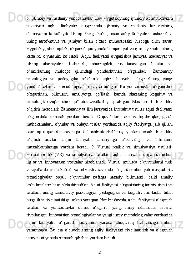 5. Ijtimoiy va madaniy yondoshuvlar: Lev Vygotskiyning ijtimoiy konstruktivizm
nazariyasi   aqlni   faoliyatni   o‘rganishda   ijtimoiy   va   madaniy   kontekstning
ahamiyatini   ta’kidlaydi.   Uning   fikriga   ko‘ra,   inson   aqliy   faoliyatini   tushunishda
uning   atrof-muhit   va   jamiyat   bilan   o‘zaro   munosabatini   hisobga   olish   zarur.
Vygotskiy, shuningdek, o‘rganish jarayonida hamjamiyat va ijtimoiy muloqotning
katta rol o‘ynashini  ko‘rsatdi. Aqlni  faoliyatni  o‘rganishda jamiyat, madaniyat va
tilning   ahamiyatini   tushunish,   shuningdek,   rivojlanayotgan   bolalar   va
o‘smirlarning   muloqot   qilishdagi   yondoshuvlari   o‘rganiladi.   Zamonaviy
psixologiya   va   pedagogika   sohalarida   aqlni   faoliyatni   o‘rganishning   yangi
yondoshuvlari   va   metodologiyalari   paydo   bo‘lgan.   Bu   yondoshuvlar   o‘rganishni
o‘zgartirish,   bilimlarni   amaliyotga   qo‘llash,   hamda   shaxsning   kognitiv   va
psixologik   rivojlanishini   qo‘llab-quvvatlashga   qaratilgan.   Masalan:   1.   Interaktiv
o‘qitish metodlari: Zamonaviy ta’lim jarayonida interaktiv usullar aqlni faoliyatni
o‘rganishda   samarali   yordam   beradi.   O‘quvchilarni   amaliy   topshiriqlar,   guruh
muhokamalari,   o‘yinlar   va   onlayn   testlar   yordamida   aqliy   faoliyatga   jalb   qilish,
ularning   o‘rganish   jarayoniga   faol   ishtirok   etishlariga   yordam   beradi.   Interaktiv
o‘qitish   usullari   aqlni   faoliyatni   amaliyotga   o‘tkazishga   va   bilimlarni
mustahkamlashga   yordam   beradi.   2.   Virtual   reallik   va   simulyatsiya   usullari:
Virtual   reallik   (VR)   va   simulyatsiya   usullari,   aqlni   faoliyatni   o‘rganish   uchun
ilg‘or   va   innovatsion   vositalar   hisoblanadi.   Virtual   muhitda   o‘quvchilarni   turli
vaziyatlarda sinab ko‘rish va interaktiv ravishda o‘rgatish imkoniyati mavjud. Bu
texnologiyalar   orqali   o‘quvchilar   nafaqat   nazariy   bilimlarni,   balki   amaliy
ko‘nikmalarni ham o‘zlashtiradilar. Aqlni faoliyatni o‘rganishning tarixiy rivoji va
usullari,   uning   zamonaviy   psixologiya,   pedagogika   va   kognitiv   ilm-fanlar   bilan
birgalikda rivojlanishiga imkon yaratgan. Har bir davrda, aqlni faoliyatni o‘rganish
usullari   va   yondoshuvlar   doimo   o‘zgarib,   yangi   ilmiy   izlanishlar   asosida
rivojlangan. Innovatsion texnologiyalar va yangi ilmiy metodologiyalar yordamida
aqlni   faoliyatni   o‘rganish   jarayonini   yanada   chuqurroq   tushunishga   imkon
yaratmoqda.   Bu   esa   o‘quvchilarning   aqliy   faoliyatini   rivojlantirish   va   o‘rganish
jarayonini yanada samarali qilishda yordam beradi.
17 