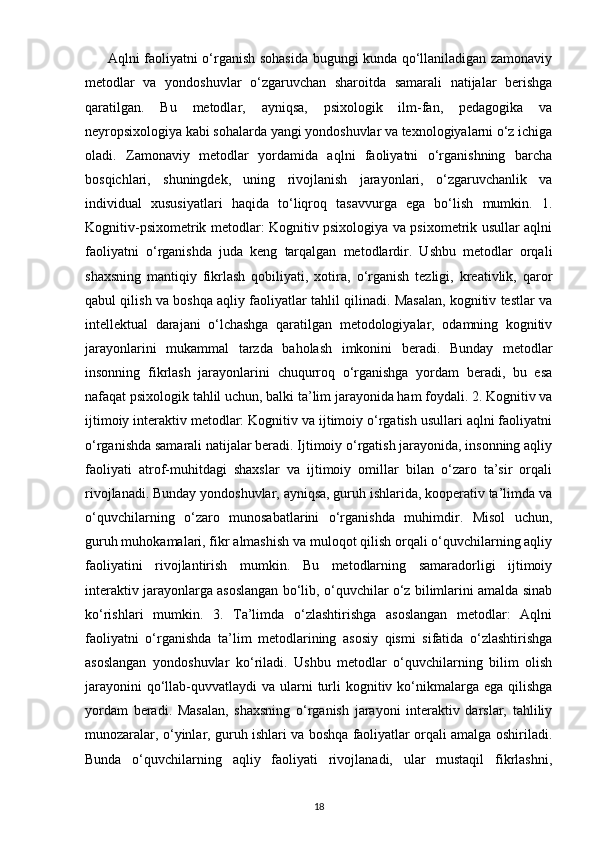          Aqlni faoliyatni o‘rganish sohasida bugungi kunda qo‘llaniladigan zamonaviy
metodlar   va   yondoshuvlar   o‘zgaruvchan   sharoitda   samarali   natijalar   berishga
qaratilgan.   Bu   metodlar,   ayniqsa,   psixologik   ilm-fan,   pedagogika   va
neyropsixologiya kabi sohalarda yangi yondoshuvlar va texnologiyalarni o‘z ichiga
oladi.   Zamonaviy   metodlar   yordamida   aqlni   faoliyatni   o‘rganishning   barcha
bosqichlari,   shuningdek,   uning   rivojlanish   jarayonlari,   o‘zgaruvchanlik   va
individual   xususiyatlari   haqida   to‘liqroq   tasavvurga   ega   bo‘lish   mumkin.   1.
Kognitiv-psixometrik metodlar: Kognitiv psixologiya va psixometrik usullar aqlni
faoliyatni   o‘rganishda   juda   keng   tarqalgan   metodlardir.   Ushbu   metodlar   orqali
shaxsning   mantiqiy   fikrlash   qobiliyati,   xotira,   o‘rganish   tezligi,   kreativlik,   qaror
qabul qilish va boshqa aqliy faoliyatlar tahlil qilinadi. Masalan, kognitiv testlar va
intellektual   darajani   o‘lchashga   qaratilgan   metodologiyalar,   odamning   kognitiv
jarayonlarini   mukammal   tarzda   baholash   imkonini   beradi.   Bunday   metodlar
insonning   fikrlash   jarayonlarini   chuqurroq   o‘rganishga   yordam   beradi,   bu   esa
nafaqat psixologik tahlil uchun, balki ta’lim jarayonida ham foydali. 2. Kognitiv va
ijtimoiy interaktiv metodlar: Kognitiv va ijtimoiy o‘rgatish usullari aqlni faoliyatni
o‘rganishda samarali natijalar beradi. Ijtimoiy o‘rgatish jarayonida, insonning aqliy
faoliyati   atrof-muhitdagi   shaxslar   va   ijtimoiy   omillar   bilan   o‘zaro   ta’sir   orqali
rivojlanadi. Bunday yondoshuvlar, ayniqsa, guruh ishlarida, kooperativ ta’limda va
o‘quvchilarning   o‘zaro   munosabatlarini   o‘rganishda   muhimdir.   Misol   uchun,
guruh muhokamalari, fikr almashish va muloqot qilish orqali o‘quvchilarning aqliy
faoliyatini   rivojlantirish   mumkin.   Bu   metodlarning   samaradorligi   ijtimoiy
interaktiv jarayonlarga asoslangan bo‘lib, o‘quvchilar o‘z bilimlarini amalda sinab
ko‘rishlari   mumkin.   3.   Ta’limda   o‘zlashtirishga   asoslangan   metodlar:   Aqlni
faoliyatni   o‘rganishda   ta’lim   metodlarining   asosiy   qismi   sifatida   o‘zlashtirishga
asoslangan   yondoshuvlar   ko‘riladi.   Ushbu   metodlar   o‘quvchilarning   bilim   olish
jarayonini  qo‘llab-quvvatlaydi  va ularni  turli  kognitiv ko‘nikmalarga ega qilishga
yordam   beradi.   Masalan,   shaxsning   o‘rganish   jarayoni   interaktiv   darslar,   tahliliy
munozaralar, o‘yinlar, guruh ishlari va boshqa faoliyatlar orqali amalga oshiriladi.
Bunda   o‘quvchilarning   aqliy   faoliyati   rivojlanadi,   ular   mustaqil   fikrlashni,
18 