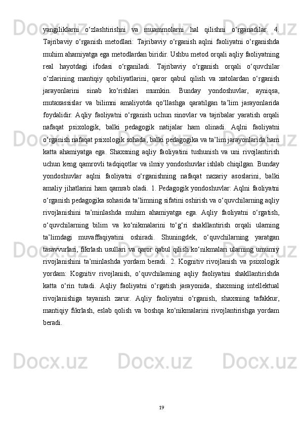 yangiliklarni   o‘zlashtirishni   va   muammolarni   hal   qilishni   o‘rganadilar.   4.
Tajribaviy   o‘rganish   metodlari:   Tajribaviy   o‘rganish   aqlni   faoliyatni   o‘rganishda
muhim ahamiyatga ega metodlardan biridir. Ushbu metod orqali aqliy faoliyatning
real   hayotdagi   ifodasi   o‘rganiladi.   Tajribaviy   o‘rganish   orqali   o‘quvchilar
o‘zlarining   mantiqiy   qobiliyatlarini,   qaror   qabul   qilish   va   xatolardan   o‘rganish
jarayonlarini   sinab   ko‘rishlari   mumkin.   Bunday   yondoshuvlar,   ayniqsa,
mutaxassislar   va   bilimni   amaliyotda   qo‘llashga   qaratilgan   ta’lim   jarayonlarida
foydalidir.   Aqliy   faoliyatni   o‘rganish   uchun   sinovlar   va   tajribalar   yaratish   orqali
nafaqat   psixologik,   balki   pedagogik   natijalar   ham   olinadi.   Aqlni   faoliyatni
o‘rganish nafaqat psixologik sohada, balki pedagogika va ta’lim jarayonlarida ham
katta   ahamiyatga   ega.   Shaxsning   aqliy   faoliyatini   tushunish   va   uni   rivojlantirish
uchun keng qamrovli tadqiqotlar  va ilmiy yondoshuvlar  ishlab chiqilgan. Bunday
yondoshuvlar   aqlni   faoliyatni   o‘rganishning   nafaqat   nazariy   asoslarini,   balki
amaliy jihatlarini ham qamrab oladi. 1. Pedagogik yondoshuvlar: Aqlni faoliyatni
o‘rganish pedagogika sohasida ta’limning sifatini oshirish va o‘quvchilarning aqliy
rivojlanishini   ta’minlashda   muhim   ahamiyatga   ega.   Aqliy   faoliyatni   o‘rgatish,
o‘quvchilarning   bilim   va   ko‘nikmalarini   to‘g‘ri   shakllantirish   orqali   ularning
ta’limdagi   muvaffaqiyatini   oshiradi.   Shuningdek,   o‘quvchilarning   yaratgan
tasavvurlari, fikrlash usullari va qaror qabul qilish ko‘nikmalari ularning umumiy
rivojlanishini   ta’minlashda   yordam   beradi.   2.   Kognitiv   rivojlanish   va   psixologik
yordam:   Kognitiv   rivojlanish,   o‘quvchilarning   aqliy   faoliyatini   shakllantirishda
katta   o‘rin   tutadi.   Aqliy   faoliyatni   o‘rgatish   jarayonida,   shaxsning   intellektual
rivojlanishiga   tayanish   zarur.   Aqliy   faoliyatni   o‘rganish,   shaxsning   tafakkur,
mantiqiy   fikrlash,   eslab   qolish   va   boshqa   ko‘nikmalarini   rivojlantirishga   yordam
beradi. 
19 