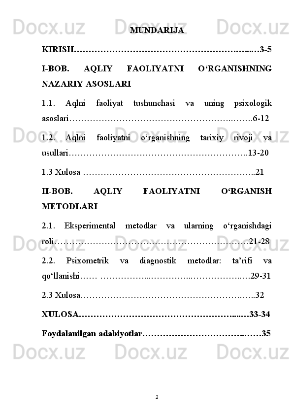 MUNDARIJA
KIRISH……………………………………………….…...…3-5
I-BOB.   AQLIY   FAOLIYATNI   O‘RGANISHNING
NAZARIY ASOSLARI
1.1.   Aqlni   faoliyat   tushunchasi   va   uning   psixologik
asoslari………………………………………………..…….6-12
1.2.   Aqlni   faoliyatni   o‘rganishning   tarixiy   rivoji   va
usullari…………………………………………………….13-20
1.3 Xulosa …………………………………………………..21
II-BOB.   AQLIY   FAOLIYATNI   O‘RGANISH
METODLARI
2.1.   Eksperimental   metodlar   va   ularning   o‘rganishdagi
roli…………………………………………………………21-28
2.2.   Psixometrik   va   diagnostik   metodlar:   ta’rifi   va
qo‘llanishi…… ……………...…………...……………..…29-31
2.3 Xulosa……………………………………………….…..32
XULOSA…………………………………………….....…33-34
Foydalanilgan adabiyotlar……………………………..……35
2 