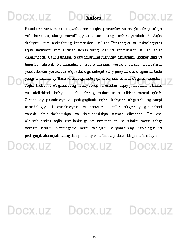 Xulosa
Psixologik   yordam   esa   o‘quvchilarning   aqliy   jarayonlari   va   rivojlanishiga   to‘g‘ri
yo‘l   ko‘rsatib,   ularga   muvaffaqiyatli   ta’lim   olishga   imkon   yaratadi.   3.   Aqliy
faoliyatni   rivojlantirishning   innovatsion   usullari:   Pedagogika   va   psixologiyada
aqliy   faoliyatni   rivojlantirish   uchun   yangiliklar   va   innovatsion   usullar   ishlab
chiqilmoqda. Ushbu usullar, o‘quvchilarning mantiqiy fikrlashini, ijodkorligini va
tanqidiy   fikrlash   ko‘nikmalarini   rivojlantirishga   yordam   beradi.   Innovatsion
yondoshuvlar yordamida o‘quvchilarga nafaqat aqliy jarayonlarni o‘rganish, balki
yangi bilimlarni qo‘llash va hayotga tatbiq qilish ko‘nikmalarini o‘rgatish mumkin.
Aqlni faoliyatni o‘rganishning tarixiy rivoji va usullari, aqliy jarayonlar, tafakkur
va   intellektual   faoliyatni   tushunishning   muhim   asosi   sifatida   xizmat   qiladi.
Zamonaviy   psixologiya   va   pedagogikada   aqlni   faoliyatni   o‘rganishning   yangi
metodologiyalari,   texnologiyalari   va   innovatsion   usullari   o‘rganilayotgan   sohani
yanada   chuqurlashtirishga   va   rivojlantirishga   xizmat   qilmoqda.   Bu   esa,
o‘quvchilarning   aqliy   rivojlanishiga   va   umuman   ta’lim   sifatini   yaxshilashga
yordam   beradi.   Shuningdek,   aqlni   faoliyatni   o‘rganishning   psixologik   va
pedagogik ahamiyati uning ilmiy, amaliy va ta’limdagi dolzarbligini ta’minlaydi.
20 