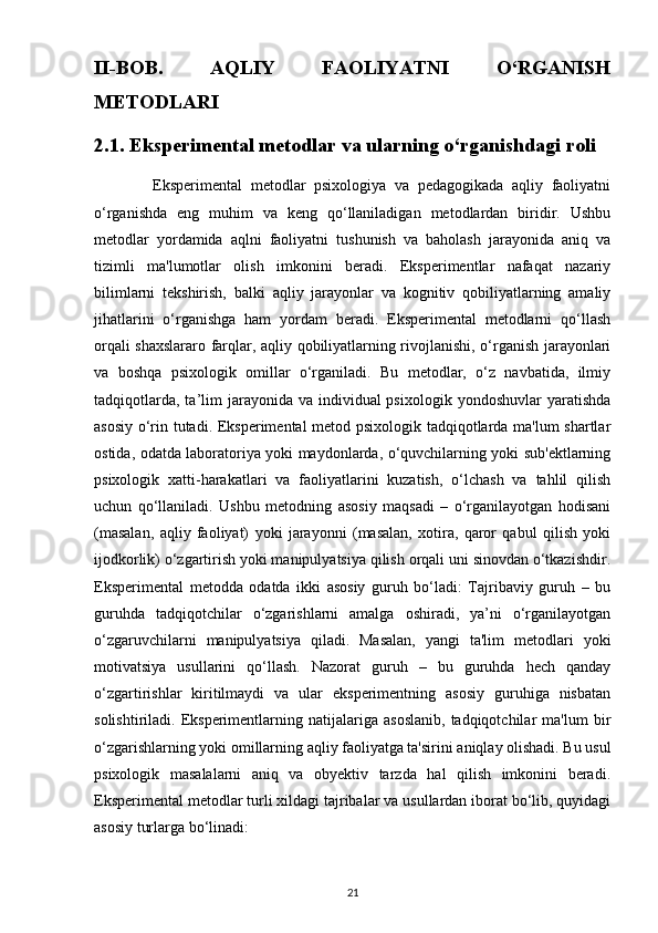 II-BOB.   AQLIY   FAOLIYATNI   O‘RGANISH
METODLARI
2.1. Eksperimental metodlar va ularning o‘rganishdagi roli
              Eksperimental   metodlar   psixologiya   va   pedagogikada   aqliy   faoliyatni
o‘rganishda   eng   muhim   va   keng   qo‘llaniladigan   metodlardan   biridir.   Ushbu
metodlar   yordamida   aqlni   faoliyatni   tushunish   va   baholash   jarayonida   aniq   va
tizimli   ma'lumotlar   olish   imkonini   beradi.   Eksperimentlar   nafaqat   nazariy
bilimlarni   tekshirish,   balki   aqliy   jarayonlar   va   kognitiv   qobiliyatlarning   amaliy
jihatlarini   o‘rganishga   ham   yordam   beradi.   Eksperimental   metodlarni   qo‘llash
orqali shaxslararo farqlar, aqliy qobiliyatlarning rivojlanishi, o‘rganish jarayonlari
va   boshqa   psixologik   omillar   o‘rganiladi.   Bu   metodlar,   o‘z   navbatida,   ilmiy
tadqiqotlarda,  ta’lim   jarayonida va  individual  psixologik  yondoshuvlar   yaratishda
asosiy o‘rin tutadi. Eksperimental  metod psixologik tadqiqotlarda ma'lum shartlar
ostida, odatda laboratoriya yoki maydonlarda, o‘quvchilarning yoki sub'ektlarning
psixologik   xatti-harakatlari   va   faoliyatlarini   kuzatish,   o‘lchash   va   tahlil   qilish
uchun   qo‘llaniladi.   Ushbu   metodning   asosiy   maqsadi   –   o‘rganilayotgan   hodisani
(masalan,   aqliy   faoliyat)   yoki   jarayonni   (masalan,   xotira,   qaror   qabul   qilish   yoki
ijodkorlik) o‘zgartirish yoki manipulyatsiya qilish orqali uni sinovdan o‘tkazishdir.
Eksperimental   metodda   odatda   ikki   asosiy   guruh   bo‘ladi:   Tajribaviy   guruh   –   bu
guruhda   tadqiqotchilar   o‘zgarishlarni   amalga   oshiradi,   ya’ni   o‘rganilayotgan
o‘zgaruvchilarni   manipulyatsiya   qiladi.   Masalan,   yangi   ta'lim   metodlari   yoki
motivatsiya   usullarini   qo‘llash.   Nazorat   guruh   –   bu   guruhda   hech   qanday
o‘zgartirishlar   kiritilmaydi   va   ular   eksperimentning   asosiy   guruhiga   nisbatan
solishtiriladi.  Eksperimentlarning  natijalariga   asoslanib,   tadqiqotchilar   ma'lum   bir
o‘zgarishlarning yoki omillarning aqliy faoliyatga ta'sirini aniqlay olishadi. Bu usul
psixologik   masalalarni   aniq   va   obyektiv   tarzda   hal   qilish   imkonini   beradi.
Eksperimental metodlar turli xildagi tajribalar va usullardan iborat bo‘lib, quyidagi
asosiy turlarga bo‘linadi:
21 