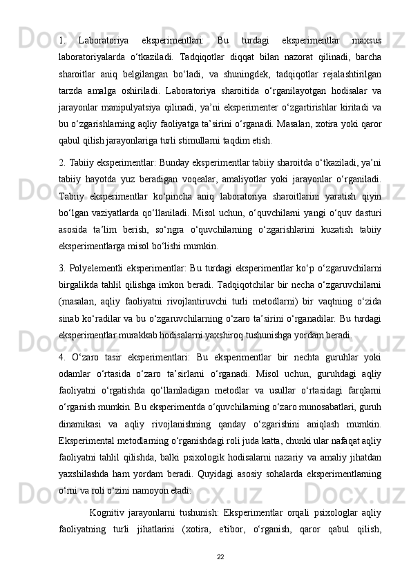 1.   Laboratoriya   eksperimentlari:   Bu   turdagi   eksperimentlar   maxsus
laboratoriyalarda   o‘tkaziladi.   Tadqiqotlar   diqqat   bilan   nazorat   qilinadi,   barcha
sharoitlar   aniq   belgilangan   bo‘ladi,   va   shuningdek,   tadqiqotlar   rejalashtirilgan
tarzda   amalga   oshiriladi.   Laboratoriya   sharoitida   o‘rganilayotgan   hodisalar   va
jarayonlar   manipulyatsiya   qilinadi,   ya’ni   eksperimenter   o‘zgartirishlar   kiritadi   va
bu o‘zgarishlarning aqliy faoliyatga ta’sirini o‘rganadi. Masalan, xotira yoki qaror
qabul qilish jarayonlariga turli stimullarni taqdim etish.
2. Tabiiy eksperimentlar: Bunday eksperimentlar tabiiy sharoitda o‘tkaziladi, ya’ni
tabiiy   hayotda   yuz   beradigan   voqealar,   amaliyotlar   yoki   jarayonlar   o‘rganiladi.
Tabiiy   eksperimentlar   ko‘pincha   aniq   laboratoriya   sharoitlarini   yaratish   qiyin
bo‘lgan   vaziyatlarda   qo‘llaniladi.   Misol   uchun,   o‘quvchilarni   yangi   o‘quv   dasturi
asosida   ta’lim   berish,   so‘ngra   o‘quvchilarning   o‘zgarishlarini   kuzatish   tabiiy
eksperimentlarga misol bo‘lishi mumkin.
3.  Polyelementli   eksperimentlar:   Bu  turdagi   eksperimentlar   ko‘p  o‘zgaruvchilarni
birgalikda   tahlil   qilishga   imkon   beradi.   Tadqiqotchilar   bir   necha   o‘zgaruvchilarni
(masalan,   aqliy   faoliyatni   rivojlantiruvchi   turli   metodlarni)   bir   vaqtning   o‘zida
sinab ko‘radilar va bu o‘zgaruvchilarning o‘zaro ta’sirini o‘rganadilar. Bu turdagi
eksperimentlar murakkab hodisalarni yaxshiroq tushunishga yordam beradi.
4.   O‘zaro   tasir   eksperimentlari:   Bu   eksperimentlar   bir   nechta   guruhlar   yoki
odamlar   o‘rtasida   o‘zaro   ta’sirlarni   o‘rganadi.   Misol   uchun,   guruhdagi   aqliy
faoliyatni   o‘rgatishda   qo‘llaniladigan   metodlar   va   usullar   o‘rtasidagi   farqlarni
o‘rganish mumkin. Bu eksperimentda o‘quvchilarning o‘zaro munosabatlari, guruh
dinamikasi   va   aqliy   rivojlanishning   qanday   o‘zgarishini   aniqlash   mumkin.
Eksperimental metodlarning o‘rganishdagi roli juda katta, chunki ular nafaqat aqliy
faoliyatni   tahlil   qilishda,   balki   psixologik   hodisalarni   nazariy   va   amaliy   jihatdan
yaxshilashda   ham   yordam   beradi.   Quyidagi   asosiy   sohalarda   eksperimentlarning
o‘rni va roli o‘zini namoyon etadi:
              Kognitiv   jarayonlarni   tushunish:   Eksperimentlar   orqali   psixologlar   aqliy
faoliyatning   turli   jihatlarini   (xotira,   e'tibor,   o‘rganish,   qaror   qabul   qilish,
22 