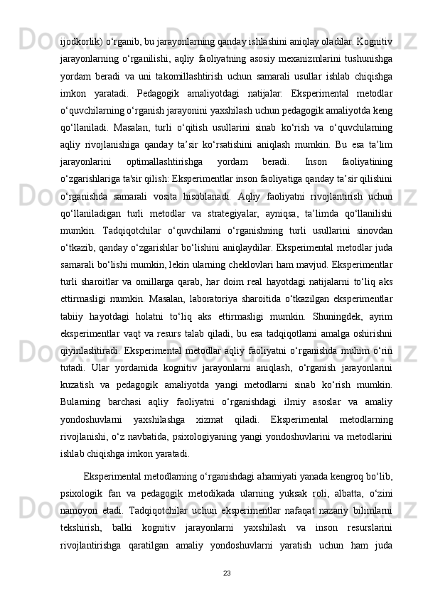 ijodkorlik) o‘rganib, bu jarayonlarning qanday ishlashini aniqlay oladilar. Kognitiv
jarayonlarning   o‘rganilishi,   aqliy   faoliyatning   asosiy   mexanizmlarini   tushunishga
yordam   beradi   va   uni   takomillashtirish   uchun   samarali   usullar   ishlab   chiqishga
imkon   yaratadi.   Pedagogik   amaliyotdagi   natijalar:   Eksperimental   metodlar
o‘quvchilarning o‘rganish jarayonini yaxshilash uchun pedagogik amaliyotda keng
qo‘llaniladi.   Masalan,   turli   o‘qitish   usullarini   sinab   ko‘rish   va   o‘quvchilarning
aqliy   rivojlanishiga   qanday   ta’sir   ko‘rsatishini   aniqlash   mumkin.   Bu   esa   ta’lim
jarayonlarini   optimallashtirishga   yordam   beradi.   Inson   faoliyatining
o‘zgarishlariga ta'sir qilish: Eksperimentlar inson faoliyatiga qanday ta’sir qilishini
o‘rganishda   samarali   vosita   hisoblanadi.   Aqliy   faoliyatni   rivojlantirish   uchun
qo‘llaniladigan   turli   metodlar   va   strategiyalar,   ayniqsa,   ta’limda   qo‘llanilishi
mumkin.   Tadqiqotchilar   o‘quvchilarni   o‘rganishning   turli   usullarini   sinovdan
o‘tkazib, qanday o‘zgarishlar bo‘lishini aniqlaydilar. Eksperimental metodlar juda
samarali bo‘lishi mumkin, lekin ularning cheklovlari ham mavjud. Eksperimentlar
turli   sharoitlar   va   omillarga   qarab,   har   doim   real   hayotdagi   natijalarni   to‘liq   aks
ettirmasligi   mumkin.   Masalan,   laboratoriya   sharoitida   o‘tkazilgan   eksperimentlar
tabiiy   hayotdagi   holatni   to‘liq   aks   ettirmasligi   mumkin.   Shuningdek,   ayrim
eksperimentlar   vaqt   va   resurs   talab   qiladi,   bu   esa   tadqiqotlarni   amalga   oshirishni
qiyinlashtiradi.   Eksperimental   metodlar   aqliy   faoliyatni   o‘rganishda   muhim   o‘rin
tutadi.   Ular   yordamida   kognitiv   jarayonlarni   aniqlash,   o‘rganish   jarayonlarini
kuzatish   va   pedagogik   amaliyotda   yangi   metodlarni   sinab   ko‘rish   mumkin.
Bularning   barchasi   aqliy   faoliyatni   o‘rganishdagi   ilmiy   asoslar   va   amaliy
yondoshuvlarni   yaxshilashga   xizmat   qiladi.   Eksperimental   metodlarning
rivojlanishi,  o‘z navbatida,  psixologiyaning yangi  yondoshuvlarini  va metodlarini
ishlab chiqishga imkon yaratadi.
         Eksperimental metodlarning o‘rganishdagi ahamiyati yanada kengroq bo‘lib,
psixologik   fan   va   pedagogik   metodikada   ularning   yuksak   roli,   albatta,   o‘zini
namoyon   etadi.   Tadqiqotchilar   uchun   eksperimentlar   nafaqat   nazariy   bilimlarni
tekshirish,   balki   kognitiv   jarayonlarni   yaxshilash   va   inson   resurslarini
rivojlantirishga   qaratilgan   amaliy   yondoshuvlarni   yaratish   uchun   ham   juda
23 