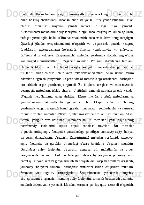 muhimdir. Bu metodlarning ayrim xususiyatlarini  yanada kengroq tushunish,  ular
bilan   bog‘liq   cheklovlarni   hisobga   olish   va   yangi   ilmiy   yondoshuvlarni   ishlab
chiqish,   o‘rganish   jarayonini   yanada   samarali   qilishga   imkon   yaratadi.
Eksperimental metodlarni aqliy faoliyatni o‘rganishda kengroq ko‘lamda qo‘llash,
nafaqat   psixologik,   balki   ta’lim   va   rivojlanish   sohalarida   ham   keng   tarqalgan.
Quyidagi   jihatlar   eksperimentlarni   o‘rganish   va   o‘rganishda   yanada   kengroq
foydalanish   imkoniyatlarini   ko‘rsatadi:   Shaxsiy   yondoshuvlar   va   individual
differensial   psixologiya:   Eksperimental   metodlar   yordamida   shaxslarning   o‘ziga
xos   kognitiv   xususiyatlarini   o‘rganish   mumkin.   Bu   usul   shaxslararo   farqlarni
chuqur tahlil qilishga imkon beradi va aqliy faoliyatni rivojlantirishning individual
usullarini   ishlab   chiqish   uchun   katta   imkoniyatlar   yaratadi.   Misol   uchun,   ayrim
odamlar   o‘rganish   jarayonida   ko‘proq   vizual   materiallarga   asoslanadi,   boshqalari
esa   eshitish   orqali   yaxshiroq   o‘rganadi.   Bu   farqlarni   aniqlash   va   mos   ravishda
pedagogik   metodlarni   ishlab   chiqish,   o‘qitishda   samarali   natijalarga   olib   keladi..
O‘qitish   metodlarining   yangi   shakllari:   Eksperimentlar   o‘qitish   metodlarini   va
yondoshuvlarini   takomillashtirishga   xizmat   qiladi.   Eksperimental   metodlarning
yordamida yangi pedagogik texnologiyalar, innovatsion yondoshuvlar va samarali
o‘quv metodlari  sinovdan  o‘tkazilib, ular  amaliyotda qo‘llanilishi  mumkin. Misol
uchun,   yangi   o‘quv   dasturlari,   interaktiv   ta’lim   metodlari   yoki   o‘qitishning
noan'anaviy   shakllarini   tajriba   orqali   baholash   mumkin.   Bu   metodlar
o‘quvchilarning   aqliy   faoliyatini   yaxshilashga   qaratilgan.   Jamoaviy   aqliy   faoliyat
va   guruh   dinamikasini   o‘rganish:   Eksperimental   metodlar   yordamida   jamoaviy
aqliy   faoliyatni   va   guruhlar   o‘rtasidagi   o‘zaro   ta’sirlarni   o‘rganish   mumkin.
Guruhdagi   aqliy   faoliyatni   o‘rganish,   ayniqsa,   ish   muhitlarida   va   o‘quv
jarayonlarida muhimdir. Tadqiqotchilar guruhdagi aqliy jarayonlar, jamoaviy qaror
qabul qilish yoki kreativ g‘oyalarni ishlab chiqish kabi ko‘plab omillarni o‘rganib,
jamoaviy   faoliyatni   samarali   boshqarish   usullarini   ishlab   chiqishlari   mumkin.
Sinovlar   va   kognitiv   strategiyalar:   Eksperimentlar   yordamida   kognitiv
strategiyalarni o‘rganish, insonning aqliy faoliyatini samarali boshqarish usullarini
aniqlash imkoniyatini yaratadi. Masalan, insonlar qanday qilib samarali o‘rganish,
24 