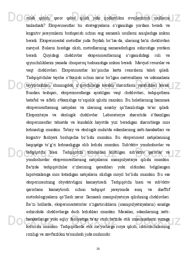 eslab   qolish,   qaror   qabul   qilish   yoki   ijodkorlikni   rivojlantirish   usullarini
tanlashadi?   Eksperimentlar   bu   strategiyalarni   o‘rganishga   yordam   beradi   va
kognitiv   jarayonlarni   boshqarish   uchun   eng   samarali   usullarni   aniqlashga   imkon
beradi.   Eksperimental   metodlar   juda   foydali   bo‘lsa-da,   ularning   ba'zi   cheklovlari
mavjud.   Bularni   hisobga   olish,   metodlarning   samaradorligini   oshirishga   yordam
beradi.   Quyidagi   cheklovlar   eksperimentlarning   o‘rganishdagi   roli   va
qiyinchiliklarini yanada chuqurroq tushunishga imkon beradi.  Mavjud resurslar va
vaqt   cheklovlari:   Eksperimentlar   ko‘pincha   katta   resurslarni   talab   qiladi.
Tadqiqotchilar   tajriba   o‘tkazish   uchun   zarur   bo‘lgan   materiallarni   va   uskunalarni
tayyorlashlari,   shuningdek,   o‘quvchilarga   kerakli   sharoitlarni   yaratishlari   kerak.
Bundan   tashqari,   eksperimentlarga   ajratilgan   vaqt   cheklovlari,   tadqiqotlarni
batafsil   va   sifatli   o'tkazishga   to‘sqinlik  qilishi   mumkin.  Bu   holatlarning  hammasi
ekspermentlarning   natijalari   va   ularning   amaliy   qo‘llanilishiga   ta'sir   qiladi.
Ekspozitsiya   va   ekologik   cheklovlar:   Laboratoriya   sharoitida   o‘tkazilgan
eksperimentlar   tabiatda   va   kundalik   hayotda   yuz   beradigan   sharoitlarga   mos
kelmasligi   mumkin.   Tabiiy   va   ekologik   muhitda   odamlarning   xatti-harakatlari   va
kognitiv   faoliyati   boshqacha   bo‘lishi   mumkin.   Bu   eksperiment   natijalarining
haqiqatga   to‘g‘ri   kelmasligiga   olib   kelishi   mumkin.   Sub'ektiv   yondoshuvlar   va
tadqiqotchi   biasi:   Tadqiqotchi   tomonidan   kiritilgan   sub'ektiv   qarorlar   va
yondoshuvlar   eksperimentlarning   natijalarini   manipulyatsiya   qilishi   mumkin.
Ba'zida   tadqiqotchilar   o‘zlarining   qarashlari   yoki   oldindan   belgilangan
hipotezalariga   mos   keladigan   natijalarni   olishga   moyil   bo‘lishi   mumkin.   Bu   esa
eksperimentning   obyektivligini   kamaytiradi.   Tadqiqotchi   biasi   va   sub'ektiv
qarorlarni   kamaytirish   uchun   tadqiqot   jarayonida   aniq   va   shaffof
metodologiyalarni  qo‘llash zarur. Samarali  manipulyatsiya qilishning cheklovlari:
Ba’zi   hollarda,   eksperimentatorlar   o‘zgartirishlarni   (manipulyatsiyalarni)   amalga
oshirishda   cheklovlarga   duch   kelishlari   mumkin.   Masalan,   odamlarning   xatti-
harakatlariga   yoki   aqliy   faoliyatiga   ta'sir   etish   ba'zida   etik   muammolarni   yuzaga
keltirishi   mumkin.   Tadqiqotlarda   etik   me'yorlarga   rioya   qilish,   ishtirokchilarning
roziligi va xavfsizlikni ta'minlash juda muhimdir.
25 