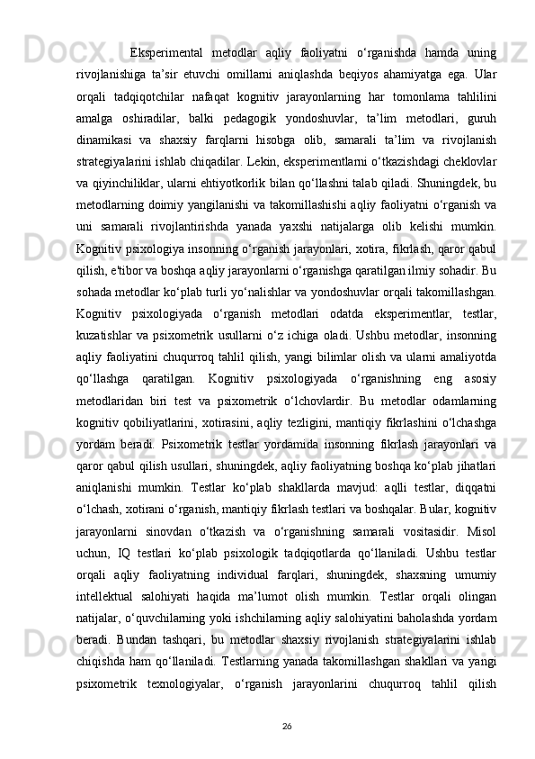             Eksperimental   metodlar   aqliy   faoliyatni   o‘rganishda   hamda   uning
rivojlanishiga   ta’sir   etuvchi   omillarni   aniqlashda   beqiyos   ahamiyatga   ega.   Ular
orqali   tadqiqotchilar   nafaqat   kognitiv   jarayonlarning   har   tomonlama   tahlilini
amalga   oshiradilar,   balki   pedagogik   yondoshuvlar,   ta’lim   metodlari,   guruh
dinamikasi   va   shaxsiy   farqlarni   hisobga   olib,   samarali   ta’lim   va   rivojlanish
strategiyalarini ishlab chiqadilar. Lekin, eksperimentlarni o‘tkazishdagi cheklovlar
va qiyinchiliklar, ularni ehtiyotkorlik bilan qo‘llashni talab qiladi. Shuningdek, bu
metodlarning doimiy yangilanishi  va takomillashishi  aqliy faoliyatni  o‘rganish va
uni   samarali   rivojlantirishda   yanada   yaxshi   natijalarga   olib   kelishi   mumkin.
Kognitiv psixologiya insonning o‘rganish jarayonlari, xotira, fikrlash, qaror qabul
qilish, e'tibor va boshqa aqliy jarayonlarni o‘rganishga qaratilgan ilmiy sohadir. Bu
sohada metodlar ko‘plab turli yo‘nalishlar va yondoshuvlar orqali takomillashgan.
Kognitiv   psixologiyada   o‘rganish   metodlari   odatda   eksperimentlar,   testlar,
kuzatishlar   va   psixometrik   usullarni   o‘z   ichiga   oladi.   Ushbu   metodlar,   insonning
aqliy  faoliyatini   chuqurroq  tahlil   qilish,   yangi   bilimlar   olish   va   ularni   amaliyotda
qo‘llashga   qaratilgan.   Kognitiv   psixologiyada   o‘rganishning   eng   asosiy
metodlaridan   biri   test   va   psixometrik   o‘lchovlardir.   Bu   metodlar   odamlarning
kognitiv   qobiliyatlarini,   xotirasini,   aqliy   tezligini,   mantiqiy   fikrlashini   o‘lchashga
yordam   beradi.   Psixometrik   testlar   yordamida   insonning   fikrlash   jarayonlari   va
qaror qabul qilish usullari, shuningdek, aqliy faoliyatning boshqa ko‘plab jihatlari
aniqlanishi   mumkin.   Testlar   ko‘plab   shakllarda   mavjud:   aqlli   testlar,   diqqatni
o‘lchash, xotirani o‘rganish, mantiqiy fikrlash testlari va boshqalar. Bular, kognitiv
jarayonlarni   sinovdan   o‘tkazish   va   o‘rganishning   samarali   vositasidir.   Misol
uchun,   IQ   testlari   ko‘plab   psixologik   tadqiqotlarda   qo‘llaniladi.   Ushbu   testlar
orqali   aqliy   faoliyatning   individual   farqlari,   shuningdek,   shaxsning   umumiy
intellektual   salohiyati   haqida   ma’lumot   olish   mumkin.   Testlar   orqali   olingan
natijalar, o‘quvchilarning yoki ishchilarning aqliy salohiyatini baholashda yordam
beradi.   Bundan   tashqari,   bu   metodlar   shaxsiy   rivojlanish   strategiyalarini   ishlab
chiqishda   ham   qo‘llaniladi.   Testlarning   yanada   takomillashgan   shakllari   va   yangi
psixometrik   texnologiyalar,   o‘rganish   jarayonlarini   chuqurroq   tahlil   qilish
26 