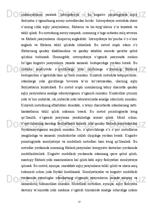 imkoniyatlarini   yaratadi.   Introspeksiya   —   bu   kognitiv   psixologiyada   aqliy
faoliyatni o‘rganishning asosiy metodlaridan biridir. Introspeksiya metodida shaxs
o‘zining   ichki   aqliy   jarayonlarini,   fikrlarini   va   his-tuyg‘ularini   o‘zi   kuzatadi   va
tahlil qiladi. Bu metodning asosiy maqsadi, insonning o‘ziga nisbatan xulq-atvorini
va fikrlash  jarayonlarini chuqurroq anglashdir. Introspeksiya  ko‘pincha o‘z-o‘zini
anglash   va   fikrlarni   tahlil   qilishda   ishlatiladi.   Bu   metod   orqali   odam   o‘z
fikrlarining   qanday   shakllanishini   va   qanday   sabablar   asosida   qarorlar   qabul
qilishini   tushunadi.   Shuningdek,   introspeksiya   o‘rganish   jarayonida   muhim
bo‘lgan   kognitiv   jarayonlarni   yanada   samarali   boshqarishga   yordam   beradi.   Bu
metodni   amaliyotda   o‘quvchilarga   yoki   ishchilarga   o‘zlarining   fikrlarini
boshqarishni o‘rgatishda ham qo‘llash mumkin. Kuzatish metodida tadqiqotchilar,
odamlarga   yoki   guruhlarga   bevosita   ta’sir   ko‘rsatmasdan,   ularning   aqliy
faoliyatlarini   kuzatishadi.   Bu   metod   orqali   insonlarning   tabiiy   sharoitda   qanday
aqliy jarayonlarni amalga oshirayotganini o‘rganish mumkin. Kuzatishlar ijtimoiy
yoki ta’lim muhitida, ish joylarida yoki laboratoriyada amalga oshirilishi mumkin.
Kuzatish metodining afzalliklari shundaki, u tabiiy sharoitlarda odamlarning xatti-
harakatlarini   tahlil   qilish   imkonini   beradi.   Bu   metod   psixologiyada   keng
qo‘llanilib,   o‘rganish   jarayonini   yaxshilashga   xizmat   qiladi.   Misol   uchun,
o‘quvchilarning darsdagi faoliyatlarini kuzatib, ular qanday fikrlash jarayonlaridan
foydalanayotganini   aniqlash   mumkin.   Bu,   o‘qituvchilarga   o‘z   o‘quv   metodlarini
yangilashga   va   samarali   yondoshuvlar   ishlab   chiqishga   yordam   beradi.   Kognitiv
psixologiyada   simulyatsiya   va   modellash   metodlari   ham   keng   qo‘llaniladi.   Bu
metodlar yordamida insonning fikrlash jarayonlari kompyuter dasturlari yordamida
modellashtiriladi.   Kognitiv   modellash   yordamida   odamning   qaror   qabul   qilish,
mantiqiy fikrlash yoki muammolarni hal qilish kabi aqliy faoliyatlari simulyatsiya
qilinadi. Bu metod, ayniqsa, murakkab aqliy jarayonlarni tahlil qilish va ularni aniq
tushunish   uchun   juda   foydali   hisoblanadi.   Simulyatsiyalar   va   kognitiv   modellash
yordamida   psixologlar   odamlarning   o‘rganish   jarayonlarini   yanada   aniqroq   va
samaraliroq tushunishlari  mumkin. Modellash  metodlari, ayniqsa,  aqliy  faoliyatni
dasturiy   ta’minotda   yoki   mashina   o‘rgatish   tizimlarida   amalga   oshirishga   imkon
27 