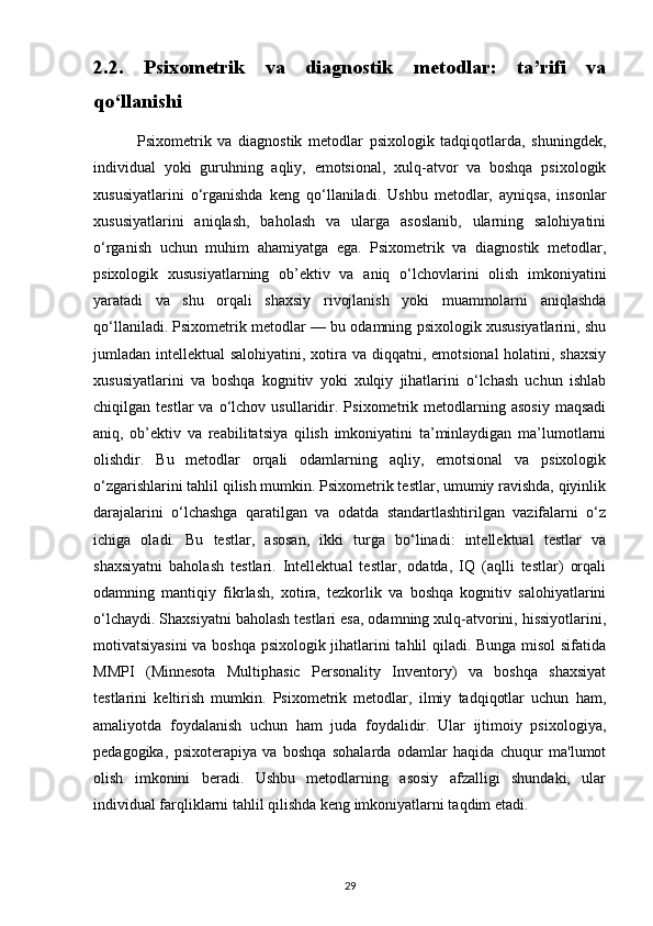 2.2.   Psixometrik   va   diagnostik   metodlar:   ta’rifi   va
qo‘llanishi
              Psixometrik   va   diagnostik   metodlar   psixologik   tadqiqotlarda,   shuningdek,
individual   yoki   guruhning   aqliy,   emotsional,   xulq-atvor   va   boshqa   psixologik
xususiyatlarini   o‘rganishda   keng   qo‘llaniladi.   Ushbu   metodlar,   ayniqsa,   insonlar
xususiyatlarini   aniqlash,   baholash   va   ularga   asoslanib,   ularning   salohiyatini
o‘rganish   uchun   muhim   ahamiyatga   ega.   Psixometrik   va   diagnostik   metodlar,
psixologik   xususiyatlarning   ob’ektiv   va   aniq   o‘lchovlarini   olish   imkoniyatini
yaratadi   va   shu   orqali   shaxsiy   rivojlanish   yoki   muammolarni   aniqlashda
qo‘llaniladi. Psixometrik metodlar — bu odamning psixologik xususiyatlarini, shu
jumladan intellektual  salohiyatini, xotira va diqqatni, emotsional  holatini, shaxsiy
xususiyatlarini   va   boshqa   kognitiv   yoki   xulqiy   jihatlarini   o‘lchash   uchun   ishlab
chiqilgan  testlar   va   o‘lchov   usullaridir.   Psixometrik  metodlarning  asosiy   maqsadi
aniq,   ob’ektiv   va   reabilitatsiya   qilish   imkoniyatini   ta’minlaydigan   ma’lumotlarni
olishdir.   Bu   metodlar   orqali   odamlarning   aqliy,   emotsional   va   psixologik
o‘zgarishlarini tahlil qilish mumkin. Psixometrik testlar, umumiy ravishda, qiyinlik
darajalarini   o‘lchashga   qaratilgan   va   odatda   standartlashtirilgan   vazifalarni   o‘z
ichiga   oladi.   Bu   testlar,   asosan,   ikki   turga   bo‘linadi:   intellektual   testlar   va
shaxsiyatni   baholash   testlari.   Intellektual   testlar,   odatda,   IQ   (aqlli   testlar)   orqali
odamning   mantiqiy   fikrlash,   xotira,   tezkorlik   va   boshqa   kognitiv   salohiyatlarini
o‘lchaydi. Shaxsiyatni baholash testlari esa, odamning xulq-atvorini, hissiyotlarini,
motivatsiyasini  va boshqa psixologik jihatlarini tahlil qiladi. Bunga misol  sifatida
MMPI   (Minnesota   Multiphasic   Personality   Inventory)   va   boshqa   shaxsiyat
testlarini   keltirish   mumkin.   Psixometrik   metodlar,   ilmiy   tadqiqotlar   uchun   ham,
amaliyotda   foydalanish   uchun   ham   juda   foydalidir.   Ular   ijtimoiy   psixologiya,
pedagogika,   psixoterapiya   va   boshqa   sohalarda   odamlar   haqida   chuqur   ma'lumot
olish   imkonini   beradi.   Ushbu   metodlarning   asosiy   afzalligi   shundaki,   ular
individual farqliklarni tahlil qilishda keng imkoniyatlarni taqdim etadi.
29 