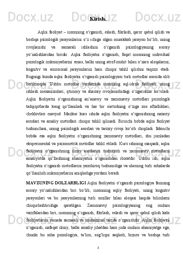 Kirish.
               Aqlni faoliyat – insonning o‘rganish, eslash, fikrlash, qaror qabul qilish va
boshqa   psixologik   jarayonlarini   o‘z   ichiga   olgan   murakkab   jarayon   bo‘lib,   uning
rivojlanishi   va   samarali   ishlashini   o‘rganish   psixologiyaning   asosiy
yo‘nalishlaridan   biridir.   Aqlni   faoliyatni   o‘rganish,   faqat   insonning   individual
psixologik imkoniyatlarini  emas,  balki  uning atrof-muhit  bilan  o‘zaro aloqalarini,
kognitiv   va   emosional   jarayonlarini   ham   chuqur   tahlil   qilishni   taqozo   etadi.
Bugungi kunda aqlni faoliyatni o‘rganish psixologiyasi turli metodlar asosida olib
borilmoqda.   Ushbu   metodlar   yordamida   insonning   aql-idrok   faoliyati,   uning
ishlash   mexanizmlari,   ijtimoiy   va   shaxsiy   rivojlanishidagi   o‘zgarishlar   ko‘riladi.
Aqlni   faoliyatni   o‘rganishning   an’anaviy   va   zamonaviy   metodlari   psixologik
tadqiqotlarda   keng   qo‘llaniladi   va   har   bir   metodning   o‘ziga   xos   afzalliklari,
cheklovlari   mavjud.   Mazkur   kurs   ishida   aqlni   faoliyatni   o‘rganishning   nazariy
asoslari   va   amaliy   metodlari   chuqur   tahlil   qilinadi.   Birinchi   bobda   aqlni   faoliyat
tushunchasi,   uning   psixologik   asoslari   va   tarixiy   rivoji   ko‘rib   chiqiladi.   Ikkinchi
bobda   esa   aqlni   faoliyatni   o‘rganishning   zamonaviy   metodlari,   shu   jumladan
eksperimental va psixometrik metodlar tahlil etiladi. Kurs ishining maqsadi, aqlni
faoliyatni   o‘rganishning   ilmiy   asoslarini   tushunish   va   zamonaviy   metodlarni
amaliyotda   qo‘llashning   ahamiyatini   o‘rganishdan   iboratdir.   Ushbu   ish,   aqlni
faoliyatni o‘rganish metodlarini yaxshiroq tushunishga va ularning turli sohalarda
qo‘llanilish imkoniyatlarini aniqlashga yordam beradi.
MAVZUNING DOLZARBLIGI   Aqlni faoliyatni o‘rganish psixologiya fanining
asosiy   yo‘nalishlaridan   biri   bo‘lib,   insonning   aqliy   faoliyati,   uning   kognitiv
jarayonlari   va   bu   jarayonlarning   turli   omillar   bilan   aloqasi   haqida   bilimlarni
chuqurlashtirishga   qaratilgan.   Zamonaviy   psixologiyaning   eng   muhim
vazifalaridan   biri,   insonning   o‘rganish,   fikrlash,   eslash   va   qaror   qabul   qilish   kabi
faoliyatlarini   yanada   samarali   va   mukammal   tarzda   o‘rganishdir.   Aqlni   faoliyatni
o‘rganish,   nafaqat   ilmiy,   balki   amaliy   jihatdan  ham   juda   muhim   ahamiyatga   ega,
chunki   bu   soha   psixologiya,   ta’lim,   sog‘liqni   saqlash,   biznes   va   boshqa   turli
3 