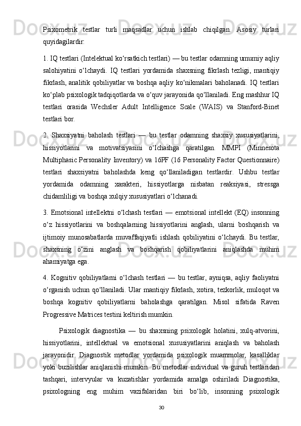 Psixometrik   testlar   turli   maqsadlar   uchun   ishlab   chiqilgan.   Asosiy   turlari
quyidagilardir:
1. IQ testlari (Intelektual ko‘rsatkich testlari) — bu testlar odamning umumiy aqliy
salohiyatini   o‘lchaydi.   IQ   testlari   yordamida   shaxsning   fikrlash   tezligi,   mantiqiy
fikrlash, analitik qobiliyatlar va boshqa aqliy ko‘nikmalari baholanadi. IQ testlari
ko‘plab psixologik tadqiqotlarda va o‘quv jarayonida qo‘llaniladi. Eng mashhur IQ
testlari   orasida   Wechsler   Adult   Intelligence   Scale   (WAIS)   va   Stanford-Binet
testlari bor.
2.   Shaxsiyatni   baholash   testlari   —   bu   testlar   odamning   shaxsiy   xususiyatlarini,
hissiyotlarini   va   motivatsiyasini   o‘lchashga   qaratilgan.   MMPI   (Minnesota
Multiphasic Personality Inventory) va 16PF (16 Personality Factor Questionnaire)
testlari   shaxsiyatni   baholashda   keng   qo‘llaniladigan   testlardir.   Ushbu   testlar
yordamida   odamning   xarakteri,   hissiyotlarga   nisbatan   reaksiyasi,   stressga
chidamliligi va boshqa xulqiy xususiyatlari o‘lchanadi.
3.   Emotsional   intellektni   o‘lchash   testlari   —   emotsional   intellekt   (EQ)   insonning
o‘z   hissiyotlarini   va   boshqalarning   hissiyotlarini   anglash,   ularni   boshqarish   va
ijtimoiy   munosabatlarda   muvaffaqiyatli   ishlash   qobiliyatini   o‘lchaydi.   Bu   testlar,
shaxsning   o‘zini   anglash   va   boshqarish   qobiliyatlarini   aniqlashda   muhim
ahamiyatga ega.
4.   Kognitiv   qobiliyatlarni   o‘lchash   testlari   —   bu   testlar,   ayniqsa,   aqliy   faoliyatni
o‘rganish uchun qo‘llaniladi. Ular mantiqiy fikrlash, xotira, tezkorlik, muloqot va
boshqa   kognitiv   qobiliyatlarni   baholashga   qaratilgan.   Misol   sifatida   Raven
Progressive Matrices testini keltirish mumkin.
          Psixologik   diagnostika   —   bu   shaxsning   psixologik   holatini,   xulq-atvorini,
hissiyotlarini,   intellektual   va   emotsional   xususiyatlarini   aniqlash   va   baholash
jarayonidir.   Diagnostik   metodlar   yordamida   psixologik   muammolar,   kasalliklar
yoki   buzilishlar   aniqlanishi  mumkin.  Bu  metodlar  individual   va  guruh  testlaridan
tashqari,   intervyular   va   kuzatishlar   yordamida   amalga   oshiriladi   Diagnostika,
psixologning   eng   muhim   vazifalaridan   biri   bo‘lib,   insonning   psixologik
30 