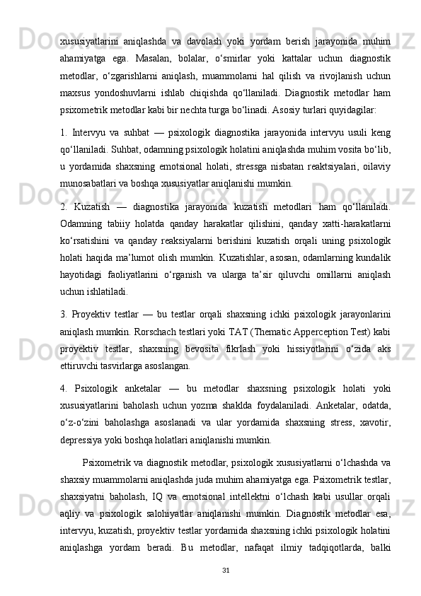 xususiyatlarini   aniqlashda   va   davolash   yoki   yordam   berish   jarayonida   muhim
ahamiyatga   ega.   Masalan,   bolalar,   o‘smirlar   yoki   kattalar   uchun   diagnostik
metodlar,   o‘zgarishlarni   aniqlash,   muammolarni   hal   qilish   va   rivojlanish   uchun
maxsus   yondoshuvlarni   ishlab   chiqishda   qo‘llaniladi.   Diagnostik   metodlar   ham
psixometrik metodlar kabi bir nechta turga bo‘linadi. Asosiy turlari quyidagilar:
1.   Intervyu   va   suhbat   —   psixologik   diagnostika   jarayonida   intervyu   usuli   keng
qo‘llaniladi. Suhbat, odamning psixologik holatini aniqlashda muhim vosita bo‘lib,
u   yordamida   shaxsning   emotsional   holati,   stressga   nisbatan   reaktsiyalari,   oilaviy
munosabatlari va boshqa xususiyatlar aniqlanishi mumkin.
2.   Kuzatish   —   diagnostika   jarayonida   kuzatish   metodlari   ham   qo‘llaniladi.
Odamning   tabiiy   holatda   qanday   harakatlar   qilishini,   qanday   xatti-harakatlarni
ko‘rsatishini   va   qanday   reaksiyalarni   berishini   kuzatish   orqali   uning   psixologik
holati haqida ma’lumot olish mumkin. Kuzatishlar, asosan, odamlarning kundalik
hayotidagi   faoliyatlarini   o‘rganish   va   ularga   ta’sir   qiluvchi   omillarni   aniqlash
uchun ishlatiladi.
3.   Proyektiv   testlar   —   bu   testlar   orqali   shaxsning   ichki   psixologik   jarayonlarini
aniqlash mumkin. Rorschach testlari yoki TAT (Thematic Apperception Test) kabi
proyektiv   testlar,   shaxsning   bevosita   fikrlash   yoki   hissiyotlarini   o‘zida   aks
ettiruvchi tasvirlarga asoslangan.
4.   Psixologik   anketalar   —   bu   metodlar   shaxsning   psixologik   holati   yoki
xususiyatlarini   baholash   uchun   yozma   shaklda   foydalaniladi.   Anketalar,   odatda,
o‘z-o‘zini   baholashga   asoslanadi   va   ular   yordamida   shaxsning   stress,   xavotir,
depressiya yoki boshqa holatlari aniqlanishi mumkin. 
             Psixometrik va diagnostik metodlar, psixologik xususiyatlarni o‘lchashda va
shaxsiy muammolarni aniqlashda juda muhim ahamiyatga ega. Psixometrik testlar,
shaxsiyatni   baholash,   IQ   va   emotsional   intellektni   o‘lchash   kabi   usullar   orqali
aqliy   va   psixologik   salohiyatlar   aniqlanishi   mumkin.   Diagnostik   metodlar   esa,
intervyu, kuzatish, proyektiv testlar yordamida shaxsning ichki psixologik holatini
aniqlashga   yordam   beradi.   Bu   metodlar,   nafaqat   ilmiy   tadqiqotlarda,   balki
31 