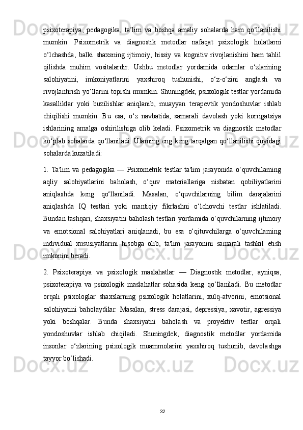 psixoterapiya,   pedagogika,   ta’lim   va   boshqa   amaliy   sohalarda   ham   qo‘llanilishi
mumkin.   Psixometrik   va   diagnostik   metodlar   nafaqat   psixologik   holatlarni
o‘lchashda,   balki   shaxsning   ijtimoiy,   hissiy   va   kognitiv   rivojlanishini   ham   tahlil
qilishda   muhim   vositalardir.   Ushbu   metodlar   yordamida   odamlar   o‘zlarining
salohiyatini,   imkoniyatlarini   yaxshiroq   tushunishi,   o‘z-o‘zini   anglash   va
rivojlantirish yo‘llarini topishi mumkin. Shuningdek, psixologik testlar yordamida
kasalliklar   yoki   buzilishlar   aniqlanib,   muayyan   terapevtik   yondoshuvlar   ishlab
chiqilishi   mumkin.   Bu   esa,   o‘z   navbatida,   samarali   davolash   yoki   korrigatsiya
ishlarining   amalga   oshirilishiga   olib   keladi.   Psixometrik   va   diagnostik   metodlar
ko‘plab sohalarda qo‘llaniladi. Ularning eng keng tarqalgan qo‘llanilishi quyidagi
sohalarda kuzatiladi:
1.   Ta'lim   va   pedagogika   —   Psixometrik   testlar   ta'lim   jarayonida   o‘quvchilarning
aqliy   salohiyatlarini   baholash,   o‘quv   materiallariga   nisbatan   qobiliyatlarini
aniqlashda   keng   qo‘llaniladi.   Masalan,   o‘quvchilarning   bilim   darajalarini
aniqlashda   IQ   testlari   yoki   mantiqiy   fikrlashni   o‘lchovchi   testlar   ishlatiladi.
Bundan tashqari, shaxsiyatni baholash testlari yordamida o‘quvchilarning ijtimoiy
va   emotsional   salohiyatlari   aniqlanadi,   bu   esa   o‘qituvchilarga   o‘quvchilarning
individual   xususiyatlarini   hisobga   olib,   ta'lim   jarayonini   samarali   tashkil   etish
imkonini beradi.
2.   Psixoterapiya   va   psixologik   maslahatlar   —   Diagnostik   metodlar,   ayniqsa,
psixoterapiya   va   psixologik   maslahatlar   sohasida   keng   qo‘llaniladi.   Bu   metodlar
orqali   psixologlar   shaxslarning   psixologik   holatlarini,   xulq-atvorini,   emotsional
salohiyatini   baholaydilar.   Masalan,   stress   darajasi,   depressiya,   xavotir,   agressiya
yoki   boshqalar.   Bunda   shaxsiyatni   baholash   va   proyektiv   testlar   orqali
yondoshuvlar   ishlab   chiqiladi.   Shuningdek,   diagnostik   metodlar   yordamida
insonlar   o‘zlarining   psixologik   muammolarini   yaxshiroq   tushunib,   davolashga
tayyor bo‘lishadi.
32 