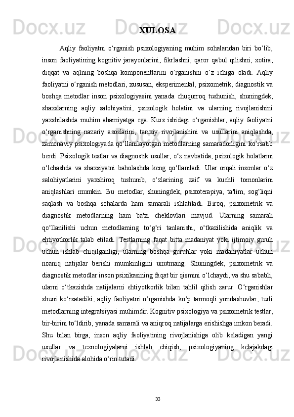 XULOSA
            Aqliy   faoliyatni   o‘rganish   psixologiyaning   muhim   sohalaridan   biri   bo‘lib,
inson   faoliyatining   kognitiv   jarayonlarini,   fikrlashni,   qaror   qabul   qilishni,   xotira,
diqqat   va   aqlning   boshqa   komponentlarini   o‘rganishni   o‘z   ichiga   oladi.   Aqliy
faoliyatni o‘rganish metodlari, xususan, eksperimental, psixometrik, diagnostik va
boshqa   metodlar   inson   psixologiyasini   yanada   chuqurroq   tushunish,   shuningdek,
shaxslarning   aqliy   salohiyatini,   psixologik   holatini   va   ularning   rivojlanishini
yaxshilashda   muhim   ahamiyatga   ega.   Kurs   ishidagi   o‘rganishlar,   aqliy   faoliyatni
o‘rganishning   nazariy   asoslarini,   tarixiy   rivojlanishini   va   usullarini   aniqlashda,
zamonaviy psixologiyada qo‘llanilayotgan metodlarning samaradorligini ko‘rsatib
berdi. Psixologik testlar va diagnostik usullar, o‘z navbatida, psixologik holatlarni
o‘lchashda   va   shaxsiyatni   baholashda   keng   qo‘llaniladi.   Ular   orqali   insonlar   o‘z
salohiyatlarini   yaxshiroq   tushunib,   o‘zlarining   zaif   va   kuchli   tomonlarini
aniqlashlari   mumkin.   Bu   metodlar,   shuningdek,   psixoterapiya,   ta'lim,   sog‘liqni
saqlash   va   boshqa   sohalarda   ham   samarali   ishlatiladi.   Biroq,   psixometrik   va
diagnostik   metodlarning   ham   ba'zi   cheklovlari   mavjud.   Ularning   samarali
qo‘llanilishi   uchun   metodlarning   to‘g‘ri   tanlanishi,   o‘tkazilishida   aniqlik   va
ehtiyotkorlik   talab   etiladi.   Testlarning   faqat   bitta   madaniyat   yoki   ijtimoiy   guruh
uchun   ishlab   chiqilganligi,   ularning   boshqa   guruhlar   yoki   madaniyatlar   uchun
noaniq   natijalar   berishi   mumkinligini   unutmang.   Shuningdek,   psixometrik   va
diagnostik metodlar inson psixikasining faqat bir qismini o‘lchaydi, va shu sababli,
ularni   o‘tkazishda   natijalarni   ehtiyotkorlik   bilan   tahlil   qilish   zarur.   O‘rganishlar
shuni   ko‘rsatadiki,   aqliy   faoliyatni   o‘rganishda   ko‘p   tarmoqli   yondashuvlar,   turli
metodlarning integratsiyasi muhimdir. Kognitiv psixologiya va psixometrik testlar,
bir-birini to‘ldirib, yanada samarali va aniqroq natijalarga erishishga imkon beradi.
Shu   bilan   birga,   inson   aqliy   faoliyatining   rivojlanishiga   olib   keladigan   yangi
usullar   va   texnologiyalarni   ishlab   chiqish,   psixologiyaning   kelajakdagi
rivojlanishida alohida o‘rin tutadi.
33 