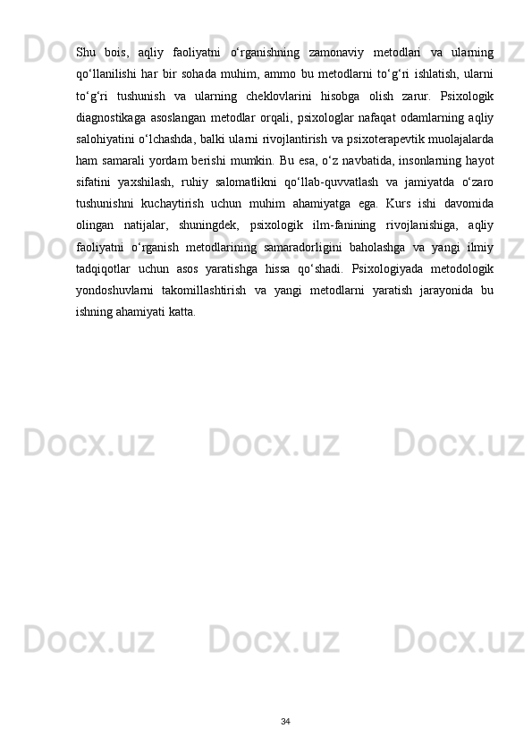 Shu   bois,   aqliy   faoliyatni   o‘rganishning   zamonaviy   metodlari   va   ularning
qo‘llanilishi   har   bir   sohada   muhim,   ammo   bu   metodlarni   to‘g‘ri   ishlatish,   ularni
to‘g‘ri   tushunish   va   ularning   cheklovlarini   hisobga   olish   zarur.   Psixologik
diagnostikaga   asoslangan   metodlar   orqali,   psixologlar   nafaqat   odamlarning   aqliy
salohiyatini o‘lchashda, balki ularni rivojlantirish va psixoterapevtik muolajalarda
ham   samarali   yordam   berishi   mumkin.  Bu   esa,   o‘z   navbatida,   insonlarning   hayot
sifatini   yaxshilash,   ruhiy   salomatlikni   qo‘llab-quvvatlash   va   jamiyatda   o‘zaro
tushunishni   kuchaytirish   uchun   muhim   ahamiyatga   ega.   Kurs   ishi   davomida
olingan   natijalar,   shuningdek,   psixologik   ilm-fanining   rivojlanishiga,   aqliy
faoliyatni   o‘rganish   metodlarining   samaradorligini   baholashga   va   yangi   ilmiy
tadqiqotlar   uchun   asos   yaratishga   hissa   qo‘shadi.   Psixologiyada   metodologik
yondoshuvlarni   takomillashtirish   va   yangi   metodlarni   yaratish   jarayonida   bu
ishning ahamiyati katta.
34 