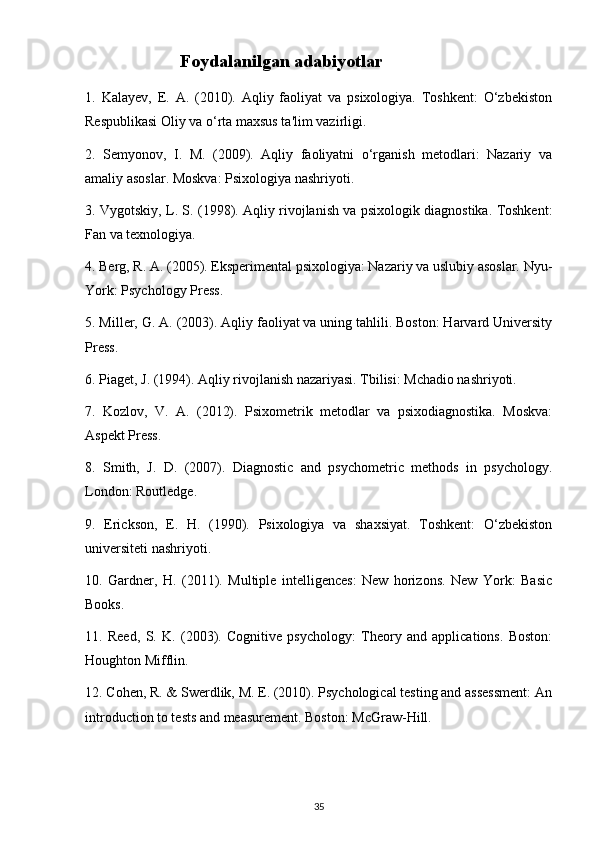                      Foydalanilgan adabiyotlar
1.   Kalayev,   E.   A.   (2010).   Aqliy   faoliyat   va   psixologiya.   Toshkent:   O‘zbekiston
Respublikasi Oliy va o‘rta maxsus ta'lim vazirligi.
2.   Semyonov,   I.   M.   (2009).   Aqliy   faoliyatni   o‘rganish   metodlari:   Nazariy   va
amaliy asoslar. Moskva: Psixologiya nashriyoti.
3. Vygotskiy, L. S. (1998). Aqliy rivojlanish va psixologik diagnostika. Toshkent:
Fan va texnologiya.
4. Berg, R. A. (2005). Eksperimental psixologiya: Nazariy va uslubiy asoslar. Nyu-
York: Psychology Press.
5. Miller, G. A. (2003). Aqliy faoliyat va uning tahlili. Boston: Harvard University
Press.
6. Piaget, J. (1994). Aqliy rivojlanish nazariyasi. Tbilisi: Mchadio nashriyoti.
7.   Kozlov,   V.   A.   (2012).   Psixometrik   metodlar   va   psixodiagnostika.   Moskva:
Aspekt Press.
8.   Smith,   J.   D.   (2007).   Diagnostic   and   psychometric   methods   in   psychology.
London: Routledge.
9.   Erickson,   E.   H.   (1990).   Psixologiya   va   shaxsiyat.   Toshkent:   O‘zbekiston
universiteti nashriyoti.
10.   Gardner,   H.   (2011).   Multiple   intelligences:   New   horizons.   New   York:   Basic
Books.
11.   Reed,   S.   K.   (2003).   Cognitive   psychology:   Theory   and   applications.   Boston:
Houghton Mifflin.
12. Cohen, R. & Swerdlik, M. E. (2010). Psychological testing and assessment: An
introduction to tests and measurement. Boston: McGraw-Hill.
35 