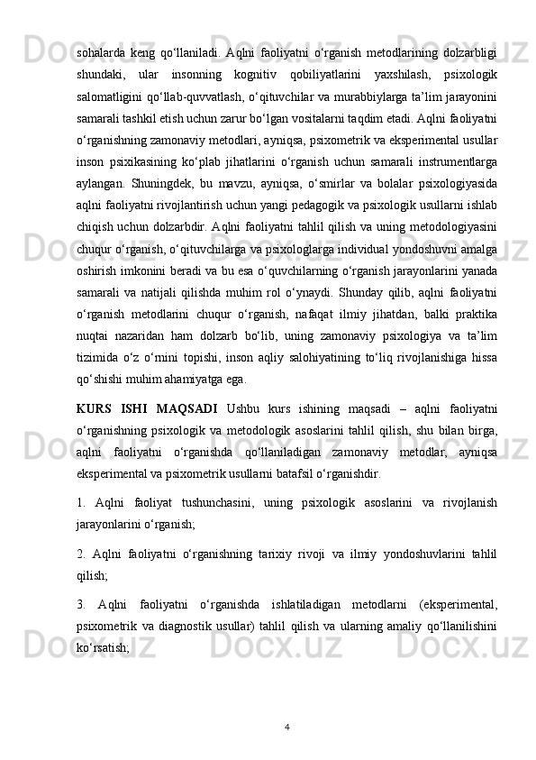 sohalarda   keng   qo‘llaniladi.   Aqlni   faoliyatni   o‘rganish   metodlarining   dolzarbligi
shundaki,   ular   insonning   kognitiv   qobiliyatlarini   yaxshilash,   psixologik
salomatligini qo‘llab-quvvatlash, o‘qituvchilar va murabbiylarga ta’lim jarayonini
samarali tashkil etish uchun zarur bo‘lgan vositalarni taqdim etadi. Aqlni faoliyatni
o‘rganishning zamonaviy metodlari, ayniqsa, psixometrik va eksperimental usullar
inson   psixikasining   ko‘plab   jihatlarini   o‘rganish   uchun   samarali   instrumentlarga
aylangan.   Shuningdek,   bu   mavzu,   ayniqsa,   o‘smirlar   va   bolalar   psixologiyasida
aqlni faoliyatni rivojlantirish uchun yangi pedagogik va psixologik usullarni ishlab
chiqish uchun dolzarbdir. Aqlni  faoliyatni  tahlil  qilish va  uning metodologiyasini
chuqur o‘rganish, o‘qituvchilarga va psixologlarga individual yondoshuvni amalga
oshirish imkonini beradi va bu esa o‘quvchilarning o‘rganish jarayonlarini yanada
samarali   va   natijali   qilishda   muhim   rol   o‘ynaydi.   Shunday   qilib,   aqlni   faoliyatni
o‘rganish   metodlarini   chuqur   o‘rganish,   nafaqat   ilmiy   jihatdan,   balki   praktika
nuqtai   nazaridan   ham   dolzarb   bo‘lib,   uning   zamonaviy   psixologiya   va   ta’lim
tizimida   o‘z   o‘rnini   topishi,   inson   aqliy   salohiyatining   to‘liq   rivojlanishiga   hissa
qo‘shishi muhim ahamiyatga ega.
KURS   ISHI   MAQSADI   Ushbu   kurs   ishining   maqsadi   –   aqlni   faoliyatni
o‘rganishning   psixologik   va   metodologik   asoslarini   tahlil   qilish,   shu   bilan   birga,
aqlni   faoliyatni   o‘rganishda   qo‘llaniladigan   zamonaviy   metodlar,   ayniqsa
eksperimental va psixometrik usullarni batafsil o‘rganishdir.
1.   Aqlni   faoliyat   tushunchasini,   uning   psixologik   asoslarini   va   rivojlanish
jarayonlarini o‘rganish;
2.   Aqlni   faoliyatni   o‘rganishning   tarixiy   rivoji   va   ilmiy   yondoshuvlarini   tahlil
qilish;
3.   Aqlni   faoliyatni   o‘rganishda   ishlatiladigan   metodlarni   (eksperimental,
psixometrik   va   diagnostik   usullar)   tahlil   qilish   va   ularning   amaliy   qo‘llanilishini
ko‘rsatish;
4 