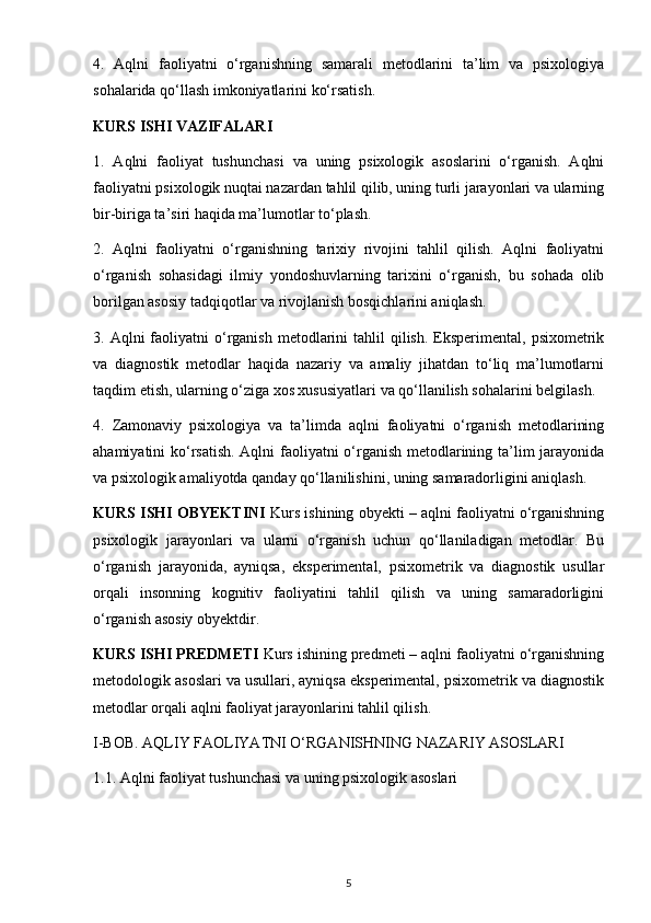 4.   Aqlni   faoliyatni   o‘rganishning   samarali   metodlarini   ta’lim   va   psixologiya
sohalarida qo‘llash imkoniyatlarini ko‘rsatish.
KURS ISHI VAZIFALARI
1.   Aqlni   faoliyat   tushunchasi   va   uning   psixologik   asoslarini   o‘rganish.   Aqlni
faoliyatni psixologik nuqtai nazardan tahlil qilib, uning turli jarayonlari va ularning
bir-biriga ta’siri haqida ma’lumotlar to‘plash.
2.   Aqlni   faoliyatni   o‘rganishning   tarixiy   rivojini   tahlil   qilish.   Aqlni   faoliyatni
o‘rganish   sohasidagi   ilmiy   yondoshuvlarning   tarixini   o‘rganish,   bu   sohada   olib
borilgan asosiy tadqiqotlar va rivojlanish bosqichlarini aniqlash.
3. Aqlni   faoliyatni   o‘rganish  metodlarini  tahlil  qilish.  Eksperimental, psixometrik
va   diagnostik   metodlar   haqida   nazariy   va   amaliy   jihatdan   to‘liq   ma’lumotlarni
taqdim etish, ularning o‘ziga xos xususiyatlari va qo‘llanilish sohalarini belgilash.
4.   Zamonaviy   psixologiya   va   ta’limda   aqlni   faoliyatni   o‘rganish   metodlarining
ahamiyatini ko‘rsatish. Aqlni faoliyatni o‘rganish metodlarining ta’lim jarayonida
va psixologik amaliyotda qanday qo‘llanilishini, uning samaradorligini aniqlash.
KURS ISHI OBYEKTINI   Kurs ishining obyekti – aqlni faoliyatni o‘rganishning
psixologik   jarayonlari   va   ularni   o‘rganish   uchun   qo‘llaniladigan   metodlar.   Bu
o‘rganish   jarayonida,   ayniqsa,   eksperimental,   psixometrik   va   diagnostik   usullar
orqali   insonning   kognitiv   faoliyatini   tahlil   qilish   va   uning   samaradorligini
o‘rganish asosiy obyektdir.
KURS ISHI PREDMETI  Kurs ishining predmeti – aqlni faoliyatni o‘rganishning
metodologik asoslari va usullari, ayniqsa eksperimental, psixometrik va diagnostik
metodlar orqali aqlni faoliyat jarayonlarini tahlil qilish. 
I-BOB. AQLIY FAOLIYATNI O‘RGANISHNING NAZARIY ASOSLARI
1.1. Aqlni faoliyat tushunchasi va uning psixologik asoslari
5 