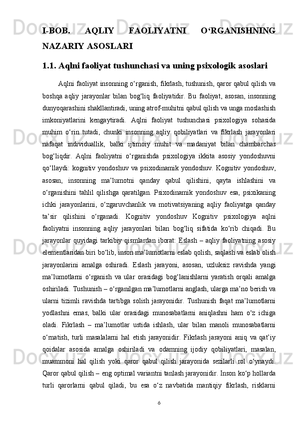 I-BOB.   AQLIY   FAOLIYATNI   O‘RGANISHNING
NAZARIY ASOSLARI
1.1. Aqlni faoliyat tushunchasi va uning psixologik asoslari
             Aqlni faoliyat insonning o‘rganish, fikrlash, tushunish, qaror qabul qilish va
boshqa   aqliy   jarayonlar   bilan   bog‘liq   faoliyatidir.   Bu   faoliyat,   asosan,   insonning
dunyoqarashini shakllantiradi, uning atrof-muhitni qabul qilish va unga moslashish
imkoniyatlarini   kengaytiradi.   Aqlni   faoliyat   tushunchasi   psixologiya   sohasida
muhim   o‘rin   tutadi,   chunki   insonning   aqliy   qobiliyatlari   va   fikrlash   jarayonlari
nafaqat   individuallik,   balki   ijtimoiy   muhit   va   madaniyat   bilan   chambarchas
bog‘liqdir.   Aqlni   faoliyatni   o‘rganishda   psixologiya   ikkita   asosiy   yondoshuvni
qo‘llaydi:   kognitiv   yondoshuv   va   psixodinamik   yondoshuv.   Kognitiv   yondoshuv,
asosan,   insonning   ma’lumotni   qanday   qabul   qilishini,   qayta   ishlashini   va
o‘rganishini   tahlil   qilishga   qaratilgan.   Psixodinamik   yondoshuv   esa,   psixikaning
ichki   jarayonlarini,   o‘zgaruvchanlik   va   motivatsiyaning   aqliy   faoliyatga   qanday
ta’sir   qilishini   o‘rganadi.   Kognitiv   yondoshuv   Kognitiv   psixologiya   aqlni
faoliyatni   insonning   aqliy   jarayonlari   bilan   bog‘liq   sifatida   ko‘rib   chiqadi.   Bu
jarayonlar   quyidagi   tarkibiy  qismlardan   iborat:   Eslash   –   aqliy  faoliyatning  asosiy
elementlaridan biri bo‘lib, inson ma’lumotlarni eslab qolish, saqlash va eslab olish
jarayonlarini   amalga   oshiradi.   Eslash   jarayoni,   asosan,   uzluksiz   ravishda   yangi
ma’lumotlarni   o‘rganish   va   ular   orasidagi   bog‘lanishlarni   yaratish   orqali   amalga
oshiriladi. Tushunish – o‘rganilgan ma’lumotlarni anglash, ularga ma’no berish va
ularni   tizimli   ravishda   tartibga   solish   jarayonidir.   Tushunish   faqat   ma’lumotlarni
yodlashni   emas,   balki   ular   orasidagi   munosabatlarni   aniqlashni   ham   o‘z   ichiga
oladi.   Fikrlash   –   ma’lumotlar   ustida   ishlash,   ular   bilan   manoli   munosabatlarni
o‘rnatish,   turli   masalalarni   hal   etish   jarayonidir.   Fikrlash   jarayoni   aniq   va   qat’iy
qoidalar   asosida   amalga   oshiriladi   va   odamning   ijodiy   qobiliyatlari,   masalan,
muammoni   hal   qilish   yoki   qaror   qabul   qilish   jarayonida   sezilarli   rol   o‘ynaydi.
Qaror qabul qilish – eng optimal variantni tanlash jarayonidir. Inson ko‘p hollarda
turli   qarorlarni   qabul   qiladi,   bu   esa   o‘z   navbatida   mantiqiy   fikrlash,   risklarni
6 