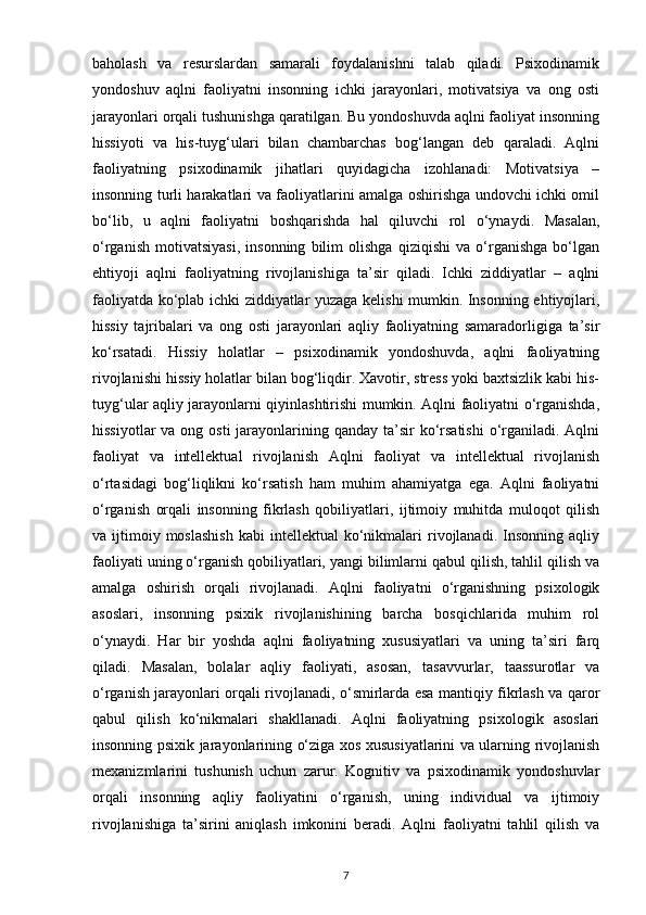 baholash   va   resurslardan   samarali   foydalanishni   talab   qiladi.   Psixodinamik
yondoshuv   aqlni   faoliyatni   insonning   ichki   jarayonlari,   motivatsiya   va   ong   osti
jarayonlari orqali tushunishga qaratilgan. Bu yondoshuvda aqlni faoliyat insonning
hissiyoti   va   his-tuyg‘ulari   bilan   chambarchas   bog‘langan   deb   qaraladi.   Aqlni
faoliyatning   psixodinamik   jihatlari   quyidagicha   izohlanadi:   Motivatsiya   –
insonning turli harakatlari va faoliyatlarini amalga oshirishga undovchi ichki omil
bo‘lib,   u   aqlni   faoliyatni   boshqarishda   hal   qiluvchi   rol   o‘ynaydi.   Masalan,
o‘rganish   motivatsiyasi,   insonning   bilim   olishga   qiziqishi   va   o‘rganishga   bo‘lgan
ehtiyoji   aqlni   faoliyatning   rivojlanishiga   ta’sir   qiladi.   Ichki   ziddiyatlar   –   aqlni
faoliyatda ko‘plab ichki ziddiyatlar yuzaga kelishi mumkin. Insonning ehtiyojlari,
hissiy   tajribalari   va   ong   osti   jarayonlari   aqliy   faoliyatning   samaradorligiga   ta’sir
ko‘rsatadi.   Hissiy   holatlar   –   psixodinamik   yondoshuvda,   aqlni   faoliyatning
rivojlanishi hissiy holatlar bilan bog‘liqdir. Xavotir, stress yoki baxtsizlik kabi his-
tuyg‘ular aqliy jarayonlarni qiyinlashtirishi mumkin. Aqlni faoliyatni o‘rganishda,
hissiyotlar  va ong osti  jarayonlarining qanday ta’sir  ko‘rsatishi  o‘rganiladi. Aqlni
faoliyat   va   intellektual   rivojlanish   Aqlni   faoliyat   va   intellektual   rivojlanish
o‘rtasidagi   bog‘liqlikni   ko‘rsatish   ham   muhim   ahamiyatga   ega.   Aqlni   faoliyatni
o‘rganish   orqali   insonning   fikrlash   qobiliyatlari,   ijtimoiy   muhitda   muloqot   qilish
va  ijtimoiy  moslashish   kabi   intellektual   ko‘nikmalari  rivojlanadi.   Insonning   aqliy
faoliyati uning o‘rganish qobiliyatlari, yangi bilimlarni qabul qilish, tahlil qilish va
amalga   oshirish   orqali   rivojlanadi.   Aqlni   faoliyatni   o‘rganishning   psixologik
asoslari,   insonning   psixik   rivojlanishining   barcha   bosqichlarida   muhim   rol
o‘ynaydi.   Har   bir   yoshda   aqlni   faoliyatning   xususiyatlari   va   uning   ta’siri   farq
qiladi.   Masalan,   bolalar   aqliy   faoliyati,   asosan,   tasavvurlar,   taassurotlar   va
o‘rganish jarayonlari orqali rivojlanadi, o‘smirlarda esa mantiqiy fikrlash va qaror
qabul   qilish   ko‘nikmalari   shakllanadi.   Aqlni   faoliyatning   psixologik   asoslari
insonning psixik jarayonlarining o‘ziga xos xususiyatlarini va ularning rivojlanish
mexanizmlarini   tushunish   uchun   zarur.   Kognitiv   va   psixodinamik   yondoshuvlar
orqali   insonning   aqliy   faoliyatini   o‘rganish,   uning   individual   va   ijtimoiy
rivojlanishiga   ta’sirini   aniqlash   imkonini   beradi.   Aqlni   faoliyatni   tahlil   qilish   va
7 