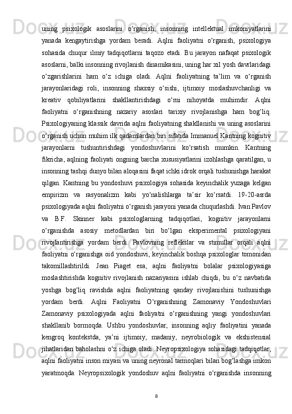 uning   psixologik   asoslarini   o‘rganish,   insonning   intellektual   imkoniyatlarini
yanada   kengaytirishga   yordam   beradi.   Aqlni   faoliyatni   o‘rganish,   psixologiya
sohasida   chuqur   ilmiy   tadqiqotlarni   taqozo   etadi.   Bu   jarayon   nafaqat   psixologik
asoslarni, balki insonning rivojlanish dinamikasini, uning har xil yosh davrlaridagi
o‘zgarishlarini   ham   o‘z   ichiga   oladi.   Aqlni   faoliyatning   ta’lim   va   o‘rganish
jarayonlaridagi   roli,   insonning   shaxsiy   o‘sishi,   ijtimoiy   moslashuvchanligi   va
kreativ   qobiliyatlarini   shakllantirishdagi   o‘rni   nihoyatda   muhimdir.   Aqlni
faoliyatni   o‘rganishning   nazariy   asoslari   tarixiy   rivojlanishga   ham   bog‘liq.
Psixologiyaning klassik davrida aqlni faoliyatning shakllanishi va uning asoslarini
o‘rganish uchun muhim ilk qadamlardan biri sifatida Immanuel Kantning kognitiv
jarayonlarni   tushuntirishdagi   yondoshuvlarini   ko‘rsatish   mumkin.   Kantning
fikricha,  aqlning  faoliyati   ongning  barcha   xususiyatlarini  izohlashga  qaratilgan,  u
insonning tashqi dunyo bilan aloqasini faqat ichki idrok orqali tushunishga harakat
qilgan.   Kantning   bu   yondoshuvi   psixologiya   sohasida   keyinchalik   yuzaga   kelgan
empirizm   va   rasyonalizm   kabi   yo‘nalishlarga   ta’sir   ko‘rsatdi.   19-20-asrda
psixologiyada aqlni faoliyatni o‘rganish jarayoni yanada chuqurlashdi. Ivan Pavlov
va   B.F.   Skinner   kabi   psixologlarning   tadqiqotlari,   kognitiv   jarayonlarni
o‘rganishda   asosiy   metodlardan   biri   bo‘lgan   eksperimental   psixologiyani
rivojlantirishga   yordam   berdi.   Pavlovning   reflekslar   va   stimullar   orqali   aqlni
faoliyatni o‘rganishga oid yondoshuvi, keyinchalik boshqa psixologlar tomonidan
takomillashtirildi.   Jean   Piaget   esa,   aqlni   faoliyatni   bolalar   psixologiyasiga
moslashtirishda   kognitiv   rivojlanish   nazariyasini   ishlab   chiqdi,   bu   o‘z   navbatida
yoshga   bog‘liq   ravishda   aqlni   faoliyatning   qanday   rivojlanishini   tushunishga
yordam   berdi.   Aqlni   Faoliyatni   O‘rganishning   Zamonaviy   Yondoshuvlari
Zamonaviy   psixologiyada   aqlni   faoliyatni   o‘rganishning   yangi   yondoshuvlari
shakllanib   bormoqda.   Ushbu   yondoshuvlar,   insonning   aqliy   faoliyatini   yanada
kengroq   kontekstda,   ya’ni   ijtimoiy,   madaniy,   neyrobiologik   va   ekshistensial
jihatlaridan   baholashni   o‘z   ichiga   oladi.   Neyropsixologiya   sohasidagi   tadqiqotlar,
aqlni faoliyatni inson miyasi va uning neyronal tarmoqlari bilan bog‘lashga imkon
yaratmoqda.   Neyropsixologik   yondoshuv   aqlni   faoliyatni   o‘rganishda   insonning
8 