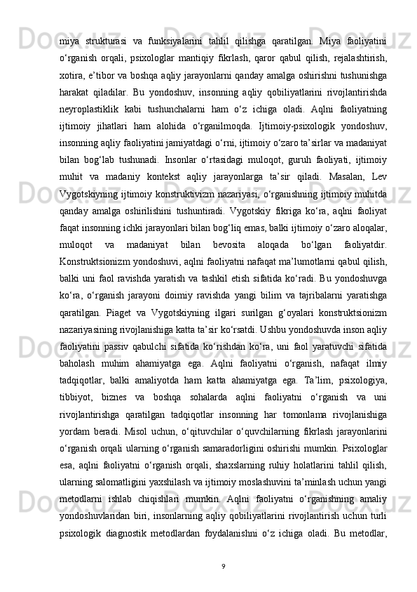 miya   strukturasi   va   funksiyalarini   tahlil   qilishga   qaratilgan.   Miya   faoliyatini
o‘rganish   orqali,   psixologlar   mantiqiy   fikrlash,   qaror   qabul   qilish,   rejalashtirish,
xotira, e’tibor va boshqa aqliy jarayonlarni qanday amalga oshirishni  tushunishga
harakat   qiladilar.   Bu   yondoshuv,   insonning   aqliy   qobiliyatlarini   rivojlantirishda
neyroplastiklik   kabi   tushunchalarni   ham   o‘z   ichiga   oladi.   Aqlni   faoliyatning
ijtimoiy   jihatlari   ham   alohida   o‘rganilmoqda.   Ijtimoiy-psixologik   yondoshuv,
insonning aqliy faoliyatini jamiyatdagi o‘rni, ijtimoiy o‘zaro ta’sirlar va madaniyat
bilan   bog‘lab   tushunadi.   Insonlar   o‘rtasidagi   muloqot,   guruh   faoliyati,   ijtimoiy
muhit   va   madaniy   kontekst   aqliy   jarayonlarga   ta’sir   qiladi.   Masalan,   Lev
Vygotskiyning ijtimoiy konstruktivizm nazariyasi, o‘rganishning ijtimoiy muhitda
qanday   amalga   oshirilishini   tushuntiradi.   Vygotskiy   fikriga   ko‘ra,   aqlni   faoliyat
faqat insonning ichki jarayonlari bilan bog‘liq emas, balki ijtimoiy o‘zaro aloqalar,
muloqot   va   madaniyat   bilan   bevosita   aloqada   bo‘lgan   faoliyatdir.
Konstruktsionizm yondoshuvi, aqlni faoliyatni nafaqat ma’lumotlarni qabul qilish,
balki   uni   faol  ravishda   yaratish   va  tashkil   etish  sifatida  ko‘radi.  Bu   yondoshuvga
ko‘ra,   o‘rganish   jarayoni   doimiy   ravishda   yangi   bilim   va   tajribalarni   yaratishga
qaratilgan.   Piaget   va   Vygotskiyning   ilgari   surilgan   g‘oyalari   konstruktsionizm
nazariyasining rivojlanishiga katta ta’sir ko‘rsatdi. Ushbu yondoshuvda inson aqliy
faoliyatini   passiv   qabulchi   sifatida   ko‘rishdan   ko‘ra,   uni   faol   yaratuvchi   sifatida
baholash   muhim   ahamiyatga   ega.   Aqlni   faoliyatni   o‘rganish,   nafaqat   ilmiy
tadqiqotlar,   balki   amaliyotda   ham   katta   ahamiyatga   ega.   Ta’lim,   psixologiya,
tibbiyot,   biznes   va   boshqa   sohalarda   aqlni   faoliyatni   o‘rganish   va   uni
rivojlantirishga   qaratilgan   tadqiqotlar   insonning   har   tomonlama   rivojlanishiga
yordam   beradi.   Misol   uchun,   o‘qituvchilar   o‘quvchilarning   fikrlash   jarayonlarini
o‘rganish orqali ularning o‘rganish samaradorligini oshirishi mumkin. Psixologlar
esa,   aqlni   faoliyatni   o‘rganish   orqali,   shaxslarning   ruhiy   holatlarini   tahlil   qilish,
ularning salomatligini yaxshilash va ijtimoiy moslashuvini ta’minlash uchun yangi
metodlarni   ishlab   chiqishlari   mumkin.   Aqlni   faoliyatni   o‘rganishning   amaliy
yondoshuvlaridan   biri,   insonlarning   aqliy   qobiliyatlarini   rivojlantirish   uchun   turli
psixologik   diagnostik   metodlardan   foydalanishni   o‘z   ichiga   oladi.   Bu   metodlar,
9 
