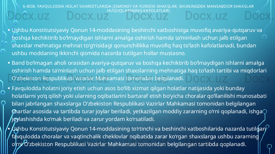 6-BOB. FAVQULODDA HOLAT SHAROI TLARI DA J I SMON I Y  VA Y URI DI K SHAX SLAR, SHUN I N GDEK MANSABDOR SHAX SLAR 
HUQUQLARI NI N G KAFOLATLARI
• Ushbu Konstitutsiyaviy Qonun 14-moddasining beshinchi xatboshisiga muvofiq avariya-qutqaruv va 
boshqa kechiktirib bo‘lmaydigan ishlarni amalga oshirish hamda ta’minlash uchun jalb etilgan 
shaxslar mehnatiga mehnat to‘g‘risidagi qonunchilikka muvofiq haq to‘lash kafolatlanadi, bundan 
ushbu moddaning ikkinchi qismida nazarda tutilgan hollar mustasno.
• Band bo‘lmagan aholi orasidan avariya-qutqaruv va boshqa kechiktirib bo‘lmaydigan ishlarni amalga 
oshirish hamda ta’minlash uchun jalb etilgan shaxslarning mehnatiga haq to‘lash tartibi va miqdorlari 
O‘zbekiston Respublikasi Vazirlar Mahkamasi tomonidan belgilanadi.
• Favqulodda holatni joriy etish uchun asos bo‘lib xizmat qilgan holatlar natijasida yoki bunday 
holatlarni yo‘q qilish yoki ularning oqibatlarini bartaraf etish bo‘yicha choralar qo‘llanilishi munosabati 
bilan jabrlangan shaxslarga O‘zbekiston Respublikasi Vazirlar Mahkamasi tomonidan belgilangan 
shartlar asosida va tartibda turar joylar beriladi, yetkazilgan moddiy zararning o‘rni qoplanadi, ishga 
joylashishda ko‘mak beriladi va zarur yordam ko‘rsatiladi.
• Ushbu Konstitutsiyaviy Qonun 14-moddasining to‘rtinchi va beshinchi xatboshilarida nazarda tutilgan 
favqulodda choralar va vaqtinchalik cheklovlar oqibatida zarar ko‘rgan shaxslarga ushbu zararning 
o‘rni O‘zbekiston Respublikasi Vazirlar Mahkamasi tomonidan belgilangan tartibda qoplanadi.  