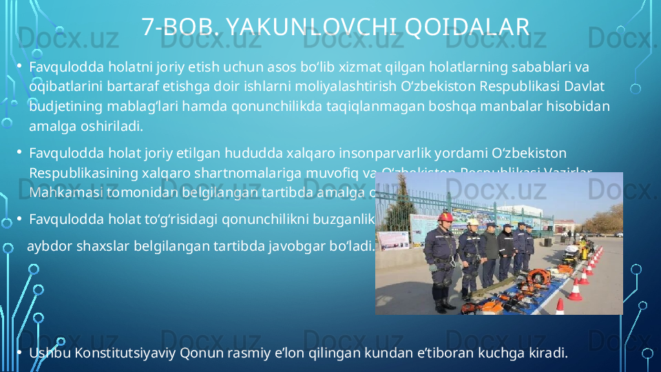              7-BOB. YA KUN LOVCHI QOIDA LA R
• Favqulodda holatni joriy etish uchun asos bo‘lib xizmat qilgan holatlarning sabablari va 
oqibatlarini bartaraf etishga doir ishlarni moliyalashtirish O‘zbekiston Respublikasi Davlat 
budjetining mablag‘lari hamda qonunchilikda taqiqlanmagan boshqa manbalar hisobidan 
amalga oshiriladi.
• Favqulodda holat joriy etilgan hududda xalqaro insonparvarlik yordami O‘zbekiston 
Respublikasining xalqaro shartnomalariga muvofiq va O‘zbekiston Respublikasi Vazirlar 
Mahkamasi tomonidan belgilangan tartibda amalga oshiriladi.
• Favqulodda holat to‘g‘risidagi qonunchilikni buzganlikda 
    aybdor shaxslar belgilangan tartibda javobgar bo‘ladi.
• Ushbu Konstitutsiyaviy Qonun rasmiy e’lon qilingan kundan e’tiboran kuchga kiradi.  