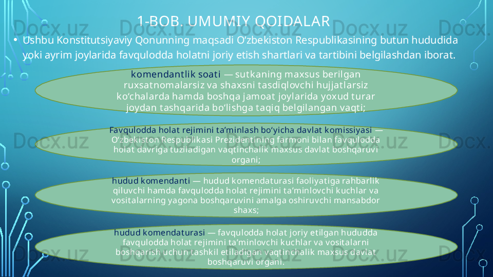                    1-BOB. UMUMIY  QOI DALAR
• Ushbu Konstitutsiyaviy Qonunning maqsadi O‘zbekiston Respublikasining butun hududida 
yoki ayrim joylarida favqulodda holatni joriy etish shartlari va tartibini belgilashdan iborat.
k omendant lik  soat i  —  sut k aning max sus berilgan 
ruxsat nomalarsiz v a shax sni t asdiqlov chi hujjat l arsi z 
k o‘chal arda hamda boshqa jamoat  joy larida y ox ud t urar 
joy dan t ashqarida bo‘li shga t aqi q belgi langan v aqt i;
Fav qulodda holat  reji mini  t a’minlash bo‘y icha dav lat  k om issi y asi  — 
O‘zbek ist on Respubli k asi Prezident ini ng farmoni bi lan fav qul odda 
hol at  dav riga t uzil adigan v aqt i nchalik  maxsus dav lat  boshqaruv i 
organi;
hudud k omendant i  —  hudud k omendat urasi faol iy at iga rahbarli k  
qi luv chi  hamda fav qulodda holat  rejimi ni t a’minl ov chi k uchlar v a 
v osi t al arning y agona boshqaruv i ni amalga oshiruv chi m ansabdor 
shaxs ;
hudud k om endat urasi  —  fav qulodda hol at  j oriy  et ilgan hududda 
fav qulodda holat  rej imini t a’mi nlov chi  k uchl ar v a v osit al arni 
boshqarish uchun t ashk il  et iladigan v aqt inchalik  m axsus dav lat  
boshqaruv i organi .  