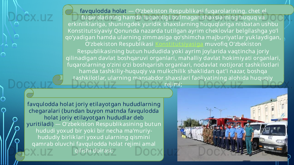 fav qul odda holat  —  O‘zbek i st on Respubli k asi  fuqarolarining, chet  el 
fuqarolarining hamda fuqaroli gi bo‘lmagan shax slarning huquq v a 
erk inlik lariga, shuningdek  y uridik  shaxslarning huquqlariga nisbat an ushbu 
Konst it ut siy av i y  Qonunda nazarda t ut ilgan ay rim chek lov lar belgilashga y o‘l 
qo‘y adi gan hamda ul arni ng zimmasiga qo‘shimcha majburiy at lar y uk lay digan, 
O‘zbek i st on Respubli k asi   Konst i t ut siy asiga  muv ofi q O‘zbek ist on 
Respubl ik asining but un hududida y ok i ayrim j oy larida v aqt incha joriy  
qilinadigan dav lat  boshqaruv i organlari, mahall iy  dav lat  hok imiy at i organlari, 
fuqarolarning o‘zini  o‘zi boshqari sh organlari, nodav l at  not ijorat  t ashk ilot l ari 
hamda t ashk iliy -huquqiy  v a mul k chil ik  shak lidan qat ’i nazar, boshqa 
t ashk il ot l ar, ularni ng mansabdor shaxslari faoliy at ining alohida huquqi y  
rejimi;
fav qulodda holat  jori y  et ilay ot gan hududlarni ng 
chegaralari (bundan buy on mat nda fav qulodda 
hol at  j oriy  et ilay ot gan hududlar deb 
y uri t iladi)  —  O‘zbek i st on Respubli k asi ni ng but un 
hududi y ox ud bir y ok i bir necha ma’muriy -
hududiy  birli k lari y oxud ularning qismini 
qamrab oluv chi fav qulodda holat  rejimi  amal  
qilishi doirasi;  