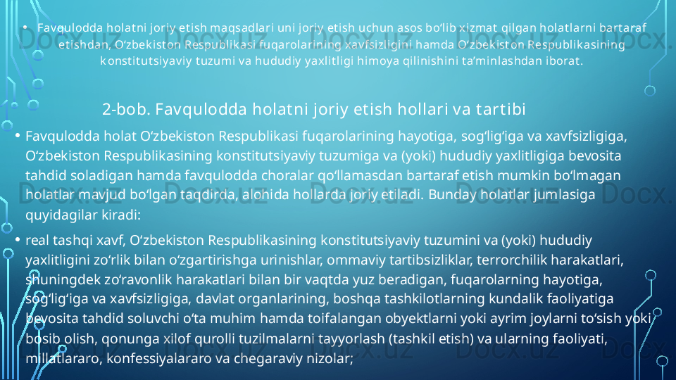 • Fav qulodda holat ni joriy  et ish m aqsadlari uni joriy  et ish uchun asos bo‘lib xizmat  qilgan holat larni bart araf 
et ishdan, O‘zbek ist on Respublik asi fuqarolarining xav fsizligini ham da O‘zbek ist on Respublik asining 
k onst it ut siy av iy  t uzum i v a hududiy  y axlit ligi himoy a qilinishini t a’m inlashdan iborat .
                      2-bob. Fav qulodda holat ni joriy  et ish hollari v a t art ibi
• Favqulodda holat O‘zbekiston Respublikasi fuqarolarining hayotiga, sog‘lig‘iga va xavfsizligiga, 
O‘zbekiston Respublikasining konstitutsiyaviy tuzumiga va (yoki) hududiy yaxlitligiga bevosita 
tahdid soladigan hamda favqulodda choralar qo‘llamasdan bartaraf etish mumkin bo‘lmagan 
holatlar mavjud bo‘lgan taqdirda, alohida hollarda joriy etiladi. Bunday holatlar jumlasiga 
quyidagilar kiradi:
• real tashqi xavf, O‘zbekiston Respublikasining konstitutsiyaviy tuzumini va (yoki) hududiy 
yaxlitligini zo‘rlik bilan o‘zgartirishga urinishlar, ommaviy tartibsizliklar, terrorchilik harakatlari, 
shuningdek zo‘ravonlik harakatlari bilan bir vaqtda yuz beradigan, fuqarolarning hayotiga, 
sog‘lig‘iga va xavfsizligiga, davlat organlarining, boshqa tashkilotlarning kundalik faoliyatiga 
bevosita tahdid soluvchi o‘ta muhim hamda toifalangan obyektlarni yoki ayrim joylarni to‘sish yoki 
bosib olish, qonunga xilof qurolli tuzilmalarni tayyorlash (tashkil etish) va ularning faoliyati, 
millatlararo, konfessiyalararo va chegaraviy nizolar;  