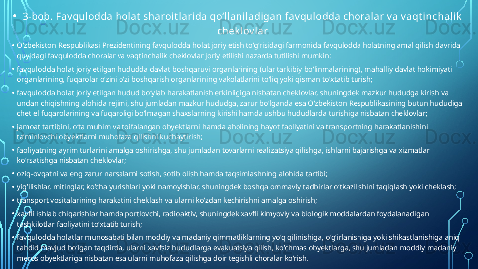 • 3-bob. Fav qulodda holat  sharoit larida qo‘llaniladigan fav qulodda choralar v a v aqt inchalik  
chek lov lar
• O‘zbekiston Respublikasi Prezidentining favqulodda holat joriy etish to‘g‘risidagi farmonida favqulodda holatning amal qilish davrida 
quyidagi favqulodda choralar va vaqtinchalik cheklovlar joriy etilishi nazarda tutilishi mumkin:
• favqulodda holat joriy etilgan hududda davlat boshqaruvi organlarining (ular tarkibiy bo‘linmalarining), mahalliy davlat hokimiyati 
organlarining, fuqarolar o‘zini o‘zi boshqarish organlarining vakolatlarini to‘liq yoki qisman to‘xtatib turish;
• favqulodda holat joriy etilgan hudud bo‘ylab harakatlanish erkinligiga nisbatan cheklovlar, shuningdek mazkur hududga kirish va 
undan chiqishning alohida rejimi, shu jumladan mazkur hududga, zarur bo‘lganda esa O‘zbekiston Respublikasining butun hududiga 
chet el fuqarolarining va fuqaroligi bo‘lmagan shaxslarning kirishi hamda ushbu hududlarda turishiga nisbatan cheklovlar;
• jamoat tartibini, o‘ta muhim va toifalangan obyektlarni hamda aholining hayot faoliyatini va transportning harakatlanishini 
ta’minlovchi obyektlarni muhofaza qilishni kuchaytirish;
• faoliyatning ayrim turlarini amalga oshirishga, shu jumladan tovarlarni realizatsiya qilishga, ishlarni bajarishga va xizmatlar 
ko‘rsatishga nisbatan cheklovlar;
• oziq-ovqatni va eng zarur narsalarni sotish, sotib olish hamda taqsimlashning alohida tartibi;
• yig‘ilishlar, mitinglar, ko‘cha yurishlari yoki namoyishlar, shuningdek boshqa ommaviy tadbirlar o‘tkazilishini taqiqlash yoki cheklash;
• transport vositalarining harakatini cheklash va ularni ko‘zdan kechirishni amalga oshirish;
• xavfli ishlab chiqarishlar hamda portlovchi, radioaktiv, shuningdek xavfli kimyoviy va biologik moddalardan foydalanadigan 
tashkilotlar faoliyatini to‘xtatib turish;
• favqulodda holatlar munosabati bilan moddiy va madaniy qimmatliklarning yo‘q qilinishiga, o‘g‘irlanishiga yoki shikastlanishiga aniq 
tahdid mavjud bo‘lgan taqdirda, ularni xavfsiz hududlarga evakuatsiya qilish, ko‘chmas obyektlarga, shu jumladan moddiy madaniy 
meros obyektlariga nisbatan esa ularni muhofaza qilishga doir tegishli choralar ko‘rish.  