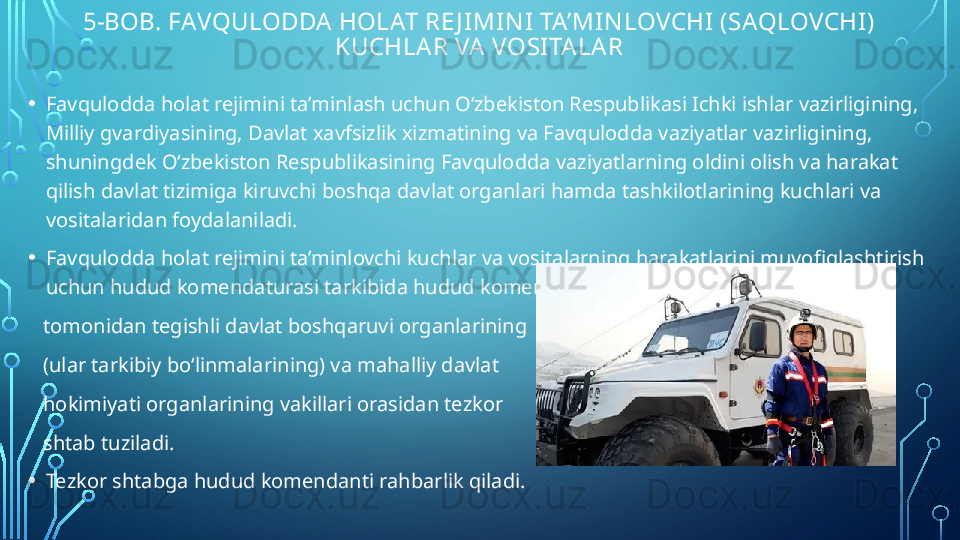 5-BOB. FAVQULODDA HOLAT RE J IMIN I  TA’MIN LOVCHI (SAQLOVCHI) 
KUCHLA R VA  VOSITALAR
• Favqulodda holat rejimini ta’minlash uchun O‘zbekiston Respublikasi Ichki ishlar vazirligining, 
Milliy gvardiyasining, Davlat xavfsizlik xizmatining va Favqulodda vaziyatlar vazirligining, 
shuningdek O‘zbekiston Respublikasining Favqulodda vaziyatlarning oldini olish va harakat 
qilish davlat tizimiga kiruvchi boshqa davlat organlari hamda tashkilotlarining kuchlari va 
vositalaridan foydalaniladi.
• Favqulodda holat rejimini ta’minlovchi kuchlar va vositalarning harakatlarini muvofiqlashtirish 
uchun hudud komendaturasi tarkibida hudud komendanti 
    tomonidan tegishli davlat boshqaruvi organlarining 
    (ular tarkibiy bo‘linmalarining) va mahalliy davlat 
    hokimiyati organlarining vakillari orasidan tezkor 
    shtab tuziladi.
• Tezkor shtabga hudud komendanti rahbarlik qiladi.  