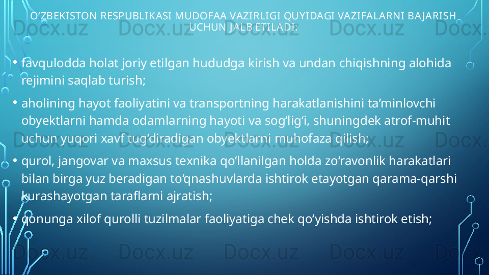 O‘ZBEKISTON  RESPUBLIKASI MUDOFAA VAZIRLIGI  QUY IDAGI VAZIFALARN I BA J ARISH 
UCHUN  J ALB ETILADI:
• favqulodda holat joriy etilgan hududga kirish va undan chiqishning alohida 
rejimini saqlab turish;
• aholining hayot faoliyatini va transportning harakatlanishini ta’minlovchi 
obyektlarni hamda odamlarning hayoti va sog‘lig‘i, shuningdek atrof-muhit 
uchun yuqori xavf tug‘diradigan obyektlarni muhofaza qilish;
• qurol, jangovar va maxsus texnika qo‘llanilgan holda zo‘ravonlik harakatlari 
bilan birga yuz beradigan to‘qnashuvlarda ishtirok etayotgan qarama-qarshi 
kurashayotgan taraflarni ajratish;
• qonunga xilof qurolli tuzilmalar faoliyatiga chek qo‘yishda ishtirok etish;  