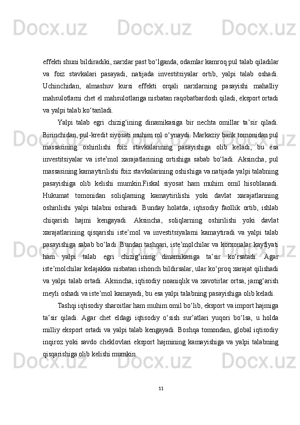 effekti shuni bildiradiki, narxlar past bo‘lganda, odamlar kamroq pul talab qiladilar
va   foiz   stavkalari   pasayadi,   natijada   investitsiyalar   ortib,   yalpi   talab   oshadi.
Uchinchidan,   almashuv   kursi   effekti   orqali   narxlarning   pasayishi   mahalliy
mahsulotlarni chet el mahsulotlariga nisbatan raqobatbardosh qiladi, eksport ortadi
va yalpi talab ko‘tariladi.
Yalpi   talab   egri   chizig‘ining   dinamikasiga   bir   nechta   omillar   ta’sir   qiladi.
Birinchidan, pul-kredit siyosati muhim rol o‘ynaydi. Markaziy bank tomonidan pul
massasining   oshirilishi   foiz   stavkalarining   pasayishiga   olib   keladi,   bu   esa
investitsiyalar   va   iste’mol   xarajatlarining   ortishiga   sabab   bo‘ladi.   Aksincha,   pul
massasining kamaytirilishi foiz stavkalarining oshishiga va natijada yalpi talabning
pasayishiga   olib   kelishi   mumkin.Fiskal   siyosat   ham   muhim   omil   hisoblanadi.
Hukumat   tomonidan   soliqlarning   kamaytirilishi   yoki   davlat   xarajatlarining
oshirilishi   yalpi   talabni   oshiradi.   Bunday   holatda,   iqtisodiy   faollik   ortib,   ishlab
chiqarish   hajmi   kengayadi.   Aksincha,   soliqlarning   oshirilishi   yoki   davlat
xarajatlarining   qisqarishi   iste’mol   va   investitsiyalarni   kamaytiradi   va   yalpi   talab
pasayishiga sabab bo‘ladi. Bundan tashqari, iste’molchilar va korxonalar kayfiyati
ham   yalpi   talab   egri   chizig‘ining   dinamikasiga   ta’sir   ko‘rsatadi.   Agar
iste’molchilar kelajakka nisbatan ishonch bildirsalar, ular ko‘proq xarajat qilishadi
va yalpi talab ortadi. Aksincha, iqtisodiy noaniqlik va xavotirlar ortsa, jamg‘arish
meyli oshadi va iste’mol kamayadi, bu esa yalpi talabning pasayishiga olib keladi.
Tashqi iqtisodiy sharoitlar ham muhim omil bo‘lib, eksport va import hajmiga
ta’sir   qiladi.   Agar   chet   eldagi   iqtisodiy   o‘sish   sur’atlari   yuqori   bo‘lsa,   u   holda
milliy eksport ortadi va yalpi talab kengayadi. Boshqa tomondan, global iqtisodiy
inqiroz   yoki   savdo   cheklovlari   eksport   hajmining   kamayishiga   va   yalpi   talabning
qisqarishiga olib kelishi mumkin.
11 