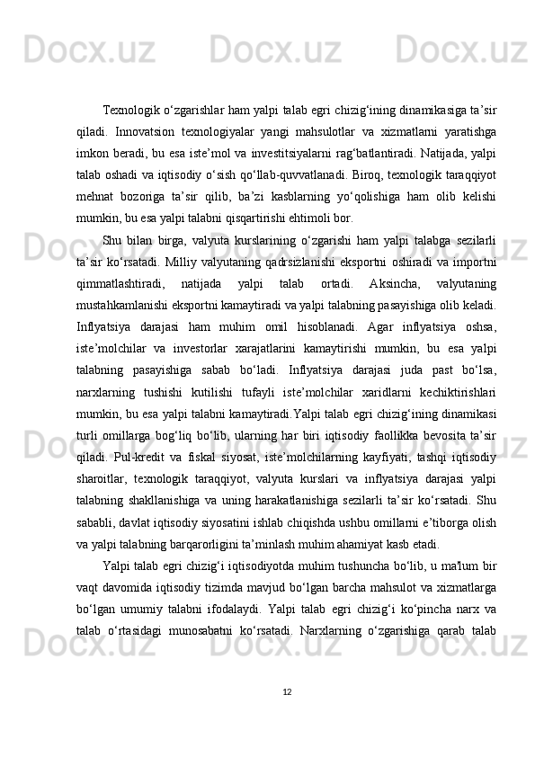 Texnologik o‘zgarishlar ham yalpi talab egri chizig‘ining dinamikasiga ta’sir
qiladi.   Innovatsion   texnologiyalar   yangi   mahsulotlar   va   xizmatlarni   yaratishga
imkon beradi, bu esa  iste’mol  va investitsiyalarni  rag‘batlantiradi. Natijada, yalpi
talab oshadi va iqtisodiy o‘sish qo‘llab-quvvatlanadi. Biroq, texnologik taraqqiyot
mehnat   bozoriga   ta’sir   qilib,   ba’zi   kasblarning   yo‘qolishiga   ham   olib   kelishi
mumkin, bu esa yalpi talabni qisqartirishi ehtimoli bor.
Shu   bilan   birga,   valyuta   kurslarining   o‘zgarishi   ham   yalpi   talabga   sezilarli
ta’sir   ko‘rsatadi.   Milliy   valyutaning   qadrsizlanishi   eksportni   oshiradi   va   importni
qimmatlashtiradi,   natijada   yalpi   talab   ortadi.   Aksincha,   valyutaning
mustahkamlanishi eksportni kamaytiradi va yalpi talabning pasayishiga olib keladi.
Inflyatsiya   darajasi   ham   muhim   omil   hisoblanadi.   Agar   inflyatsiya   oshsa,
iste’molchilar   va   investorlar   xarajatlarini   kamaytirishi   mumkin,   bu   esa   yalpi
talabning   pasayishiga   sabab   bo‘ladi.   Inflyatsiya   darajasi   juda   past   bo‘lsa,
narxlarning   tushishi   kutilishi   tufayli   iste’molchilar   xaridlarni   kechiktirishlari
mumkin, bu esa yalpi talabni kamaytiradi.Yalpi talab egri chizig‘ining dinamikasi
turli   omillarga   bog‘liq   bo‘lib,   ularning   har   biri   iqtisodiy   faollikka   bevosita   ta’sir
qiladi.   Pul-kredit   va   fiskal   siyosat,   iste’molchilarning   kayfiyati,   tashqi   iqtisodiy
sharoitlar,   texnologik   taraqqiyot,   valyuta   kurslari   va   inflyatsiya   darajasi   yalpi
talabning   shakllanishiga   va   uning   harakatlanishiga   sezilarli   ta’sir   ko‘rsatadi.   Shu
sababli, davlat iqtisodiy siyosatini ishlab chiqishda ushbu omillarni e’tiborga olish
va yalpi talabning barqarorligini ta’minlash muhim ahamiyat kasb etadi.
Yalpi talab egri chizig‘i iqtisodiyotda muhim tushuncha bo‘lib, u ma'lum bir
vaqt  davomida  iqtisodiy  tizimda mavjud  bo‘lgan  barcha mahsulot  va  xizmatlarga
bo‘lgan   umumiy   talabni   ifodalaydi.   Yalpi   talab   egri   chizig‘i   ko‘pincha   narx   va
talab   o‘rtasidagi   munosabatni   ko‘rsatadi.   Narxlarning   o‘zgarishiga   qarab   talab
12 